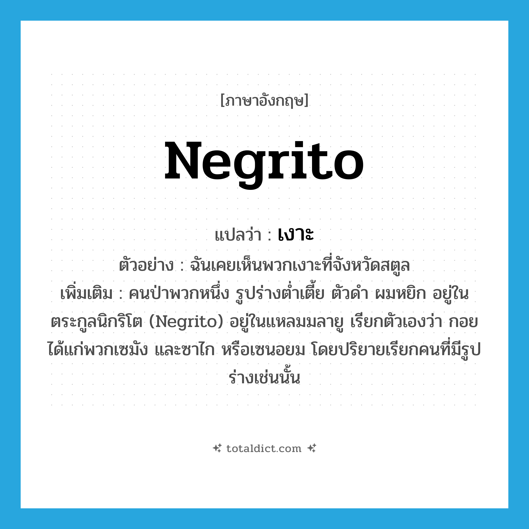 Negrito แปลว่า?, คำศัพท์ภาษาอังกฤษ Negrito แปลว่า เงาะ ประเภท N ตัวอย่าง ฉันเคยเห็นพวกเงาะที่จังหวัดสตูล เพิ่มเติม คนป่าพวกหนึ่ง รูปร่างต่ำเตี้ย ตัวดำ ผมหยิก อยู่ในตระกูลนิกริโต (Negrito) อยู่ในแหลมมลายู เรียกตัวเองว่า กอย ได้แก่พวกเซมัง และซาไก หรือเซนอยม โดยปริยายเรียกคนที่มีรูปร่างเช่นนั้น หมวด N