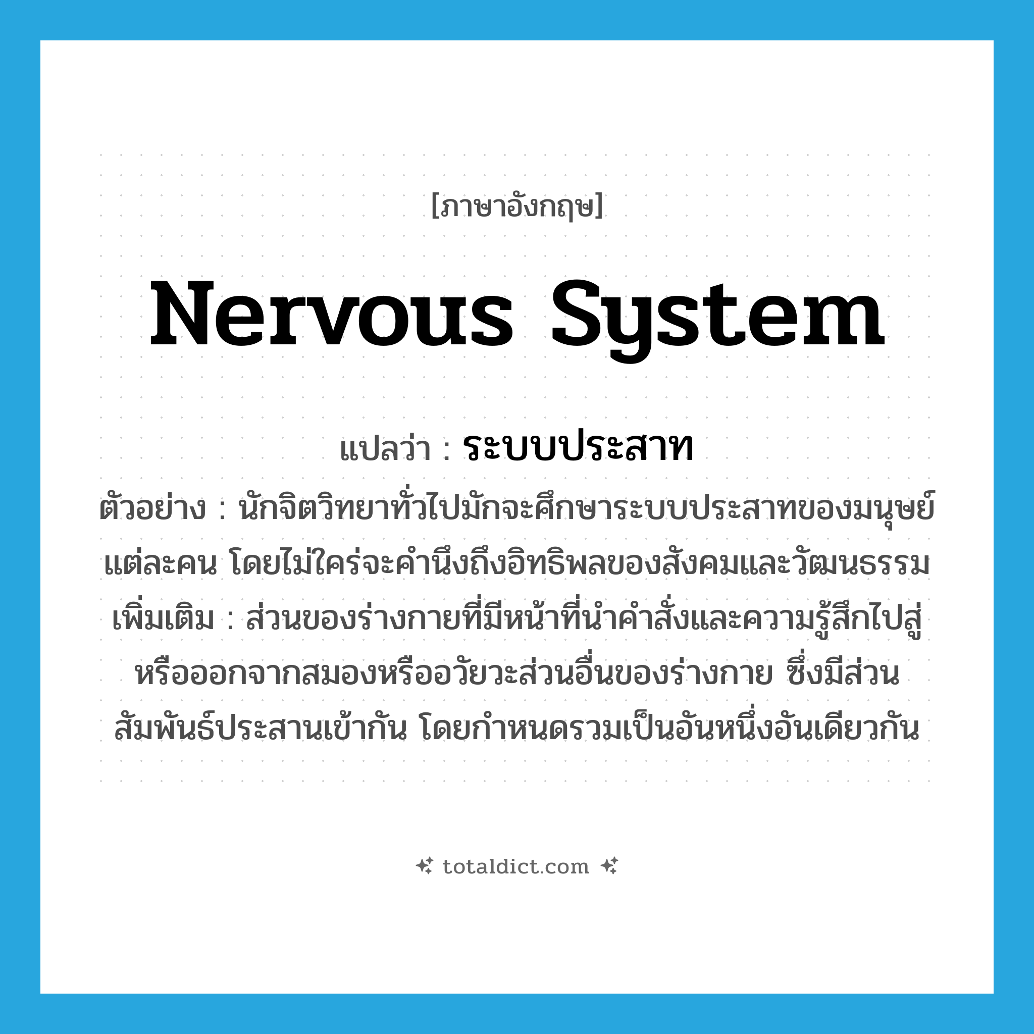 nervous system แปลว่า?, คำศัพท์ภาษาอังกฤษ nervous system แปลว่า ระบบประสาท ประเภท N ตัวอย่าง นักจิตวิทยาทั่วไปมักจะศึกษาระบบประสาทของมนุษย์แต่ละคน โดยไม่ใคร่จะคำนึงถึงอิทธิพลของสังคมและวัฒนธรรม เพิ่มเติม ส่วนของร่างกายที่มีหน้าที่นำคำสั่งและความรู้สึกไปสู่หรือออกจากสมองหรืออวัยวะส่วนอื่นของร่างกาย ซึ่งมีส่วนสัมพันธ์ประสานเข้ากัน โดยกำหนดรวมเป็นอันหนึ่งอันเดียวกัน หมวด N