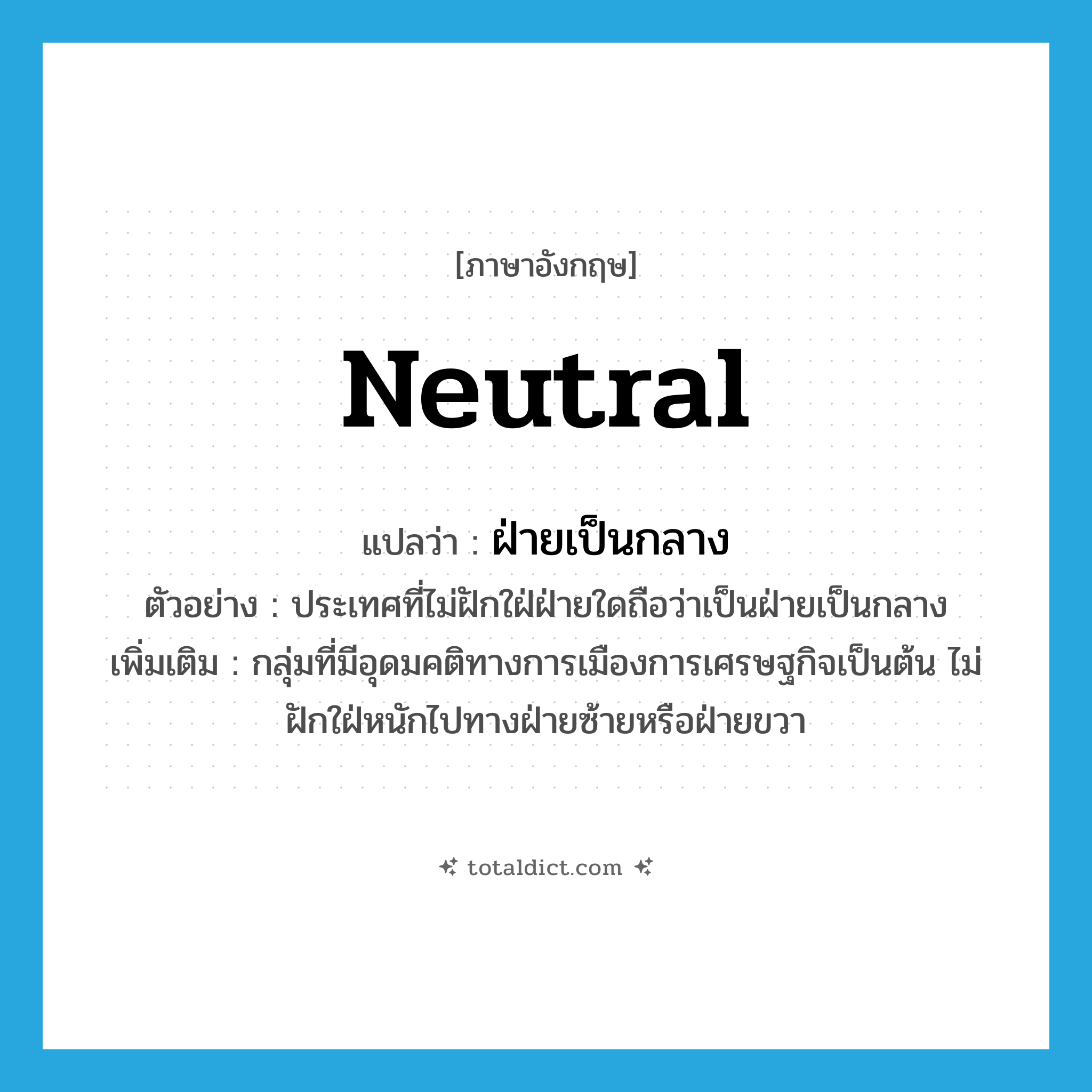 neutral แปลว่า?, คำศัพท์ภาษาอังกฤษ neutral แปลว่า ฝ่ายเป็นกลาง ประเภท N ตัวอย่าง ประเทศที่ไม่ฝักใฝ่ฝ่ายใดถือว่าเป็นฝ่ายเป็นกลาง เพิ่มเติม กลุ่มที่มีอุดมคติทางการเมืองการเศรษฐกิจเป็นต้น ไม่ฝักใฝ่หนักไปทางฝ่ายซ้ายหรือฝ่ายขวา หมวด N