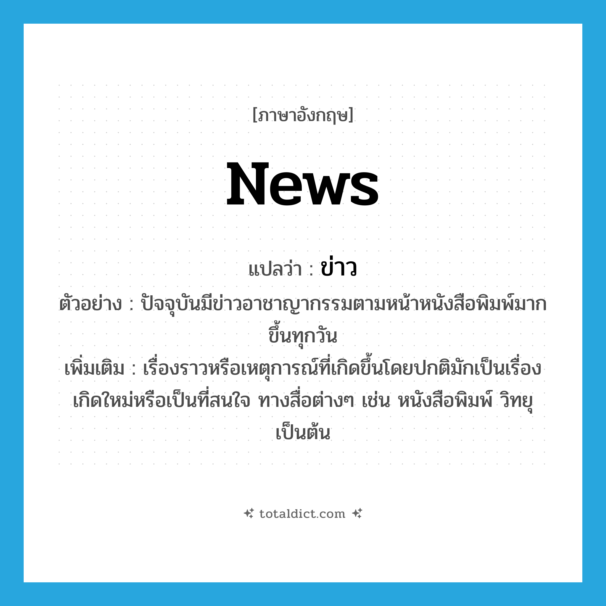 ข่าว ภาษาอังกฤษ?, คำศัพท์ภาษาอังกฤษ ข่าว แปลว่า news ประเภท N ตัวอย่าง ปัจจุบันมีข่าวอาชาญากรรมตามหน้าหนังสือพิมพ์มากขึ้นทุกวัน เพิ่มเติม เรื่องราวหรือเหตุการณ์ที่เกิดขึ้นโดยปกติมักเป็นเรื่องเกิดใหม่หรือเป็นที่สนใจ ทางสื่อต่างๆ เช่น หนังสือพิมพ์ วิทยุ เป็นต้น หมวด N