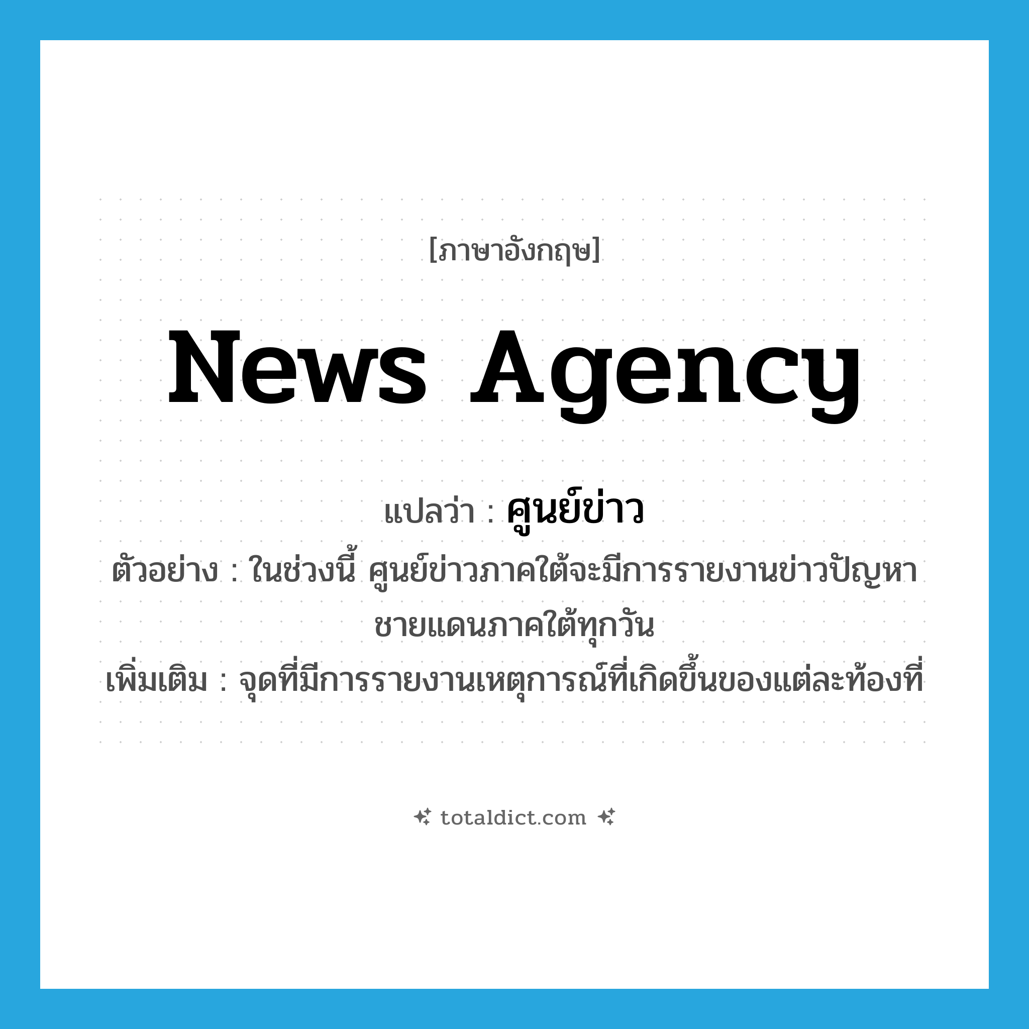 news agency แปลว่า?, คำศัพท์ภาษาอังกฤษ news agency แปลว่า ศูนย์ข่าว ประเภท N ตัวอย่าง ในช่วงนี้ ศูนย์ข่าวภาคใต้จะมีการรายงานข่าวปัญหาชายแดนภาคใต้ทุกวัน เพิ่มเติม จุดที่มีการรายงานเหตุการณ์ที่เกิดขึ้นของแต่ละท้องที่ หมวด N