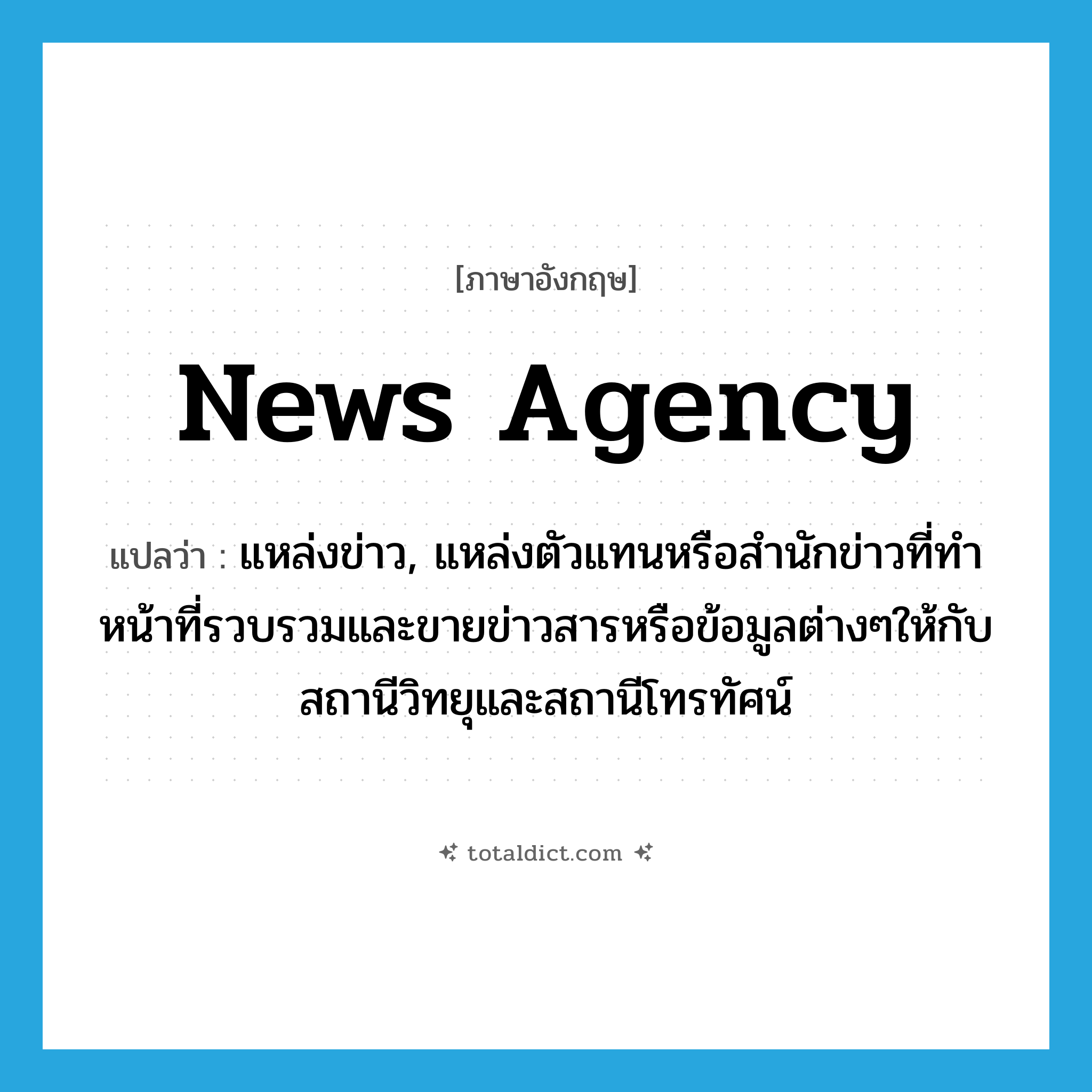 news agency แปลว่า?, คำศัพท์ภาษาอังกฤษ news agency แปลว่า แหล่งข่าว, แหล่งตัวแทนหรือสำนักข่าวที่ทำหน้าที่รวบรวมและขายข่าวสารหรือข้อมูลต่างๆให้กับสถานีวิทยุและสถานีโทรทัศน์ ประเภท N หมวด N