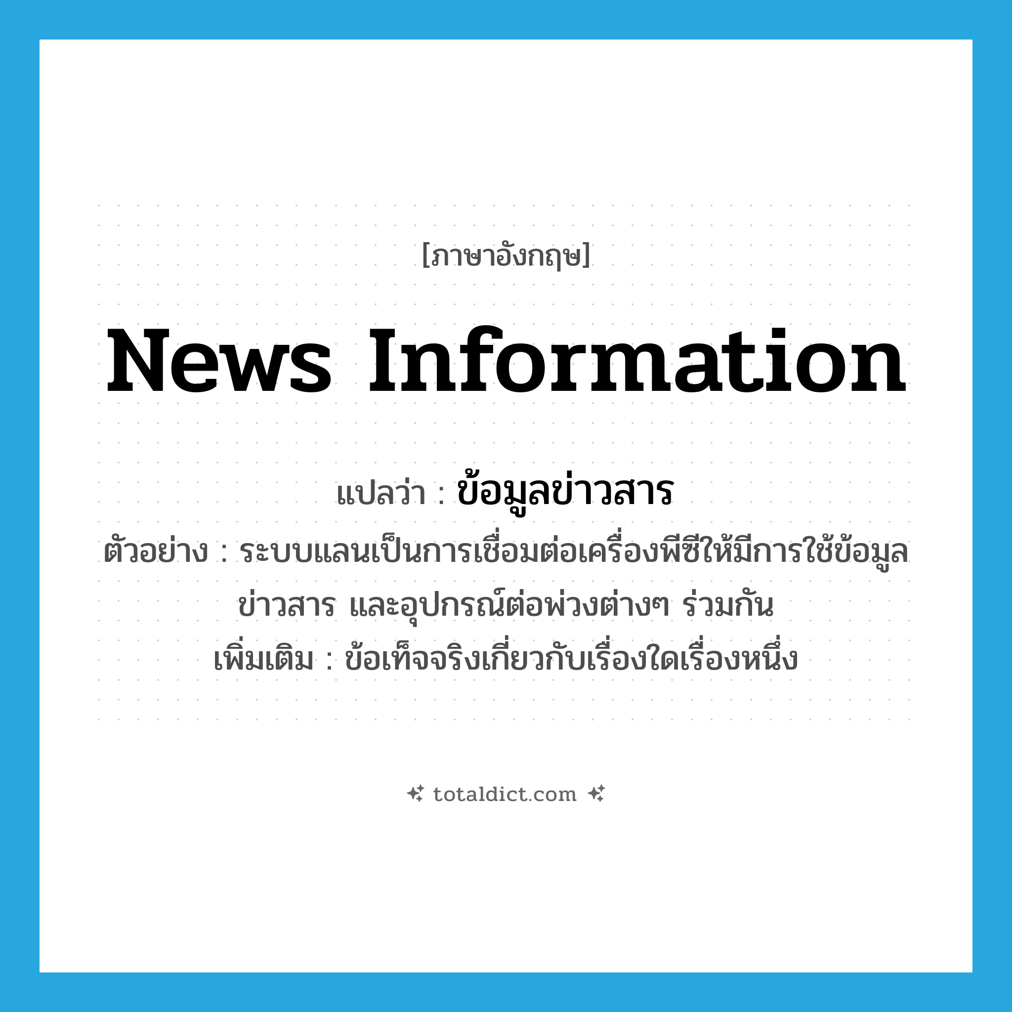 news information แปลว่า?, คำศัพท์ภาษาอังกฤษ news information แปลว่า ข้อมูลข่าวสาร ประเภท N ตัวอย่าง ระบบแลนเป็นการเชื่อมต่อเครื่องพีซีให้มีการใช้ข้อมูลข่าวสาร และอุปกรณ์ต่อพ่วงต่างๆ ร่วมกัน เพิ่มเติม ข้อเท็จจริงเกี่ยวกับเรื่องใดเรื่องหนึ่ง หมวด N