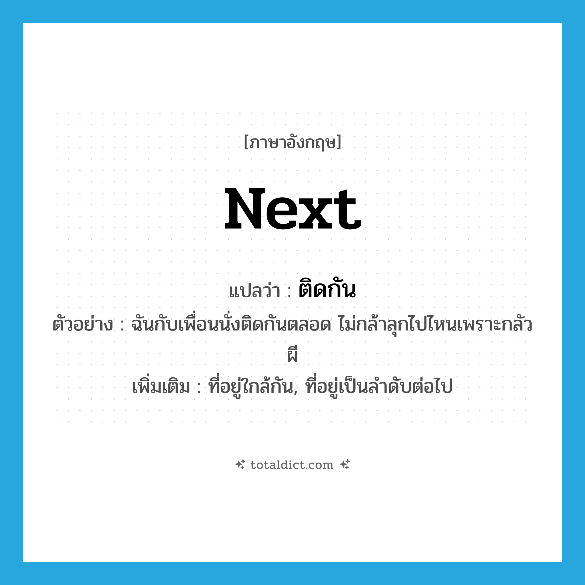 ติดกัน ภาษาอังกฤษ?, คำศัพท์ภาษาอังกฤษ ติดกัน แปลว่า next ประเภท ADV ตัวอย่าง ฉันกับเพื่อนนั่งติดกันตลอด ไม่กล้าลุกไปไหนเพราะกลัวผี เพิ่มเติม ที่อยู่ใกล้กัน, ที่อยู่เป็นลำดับต่อไป หมวด ADV