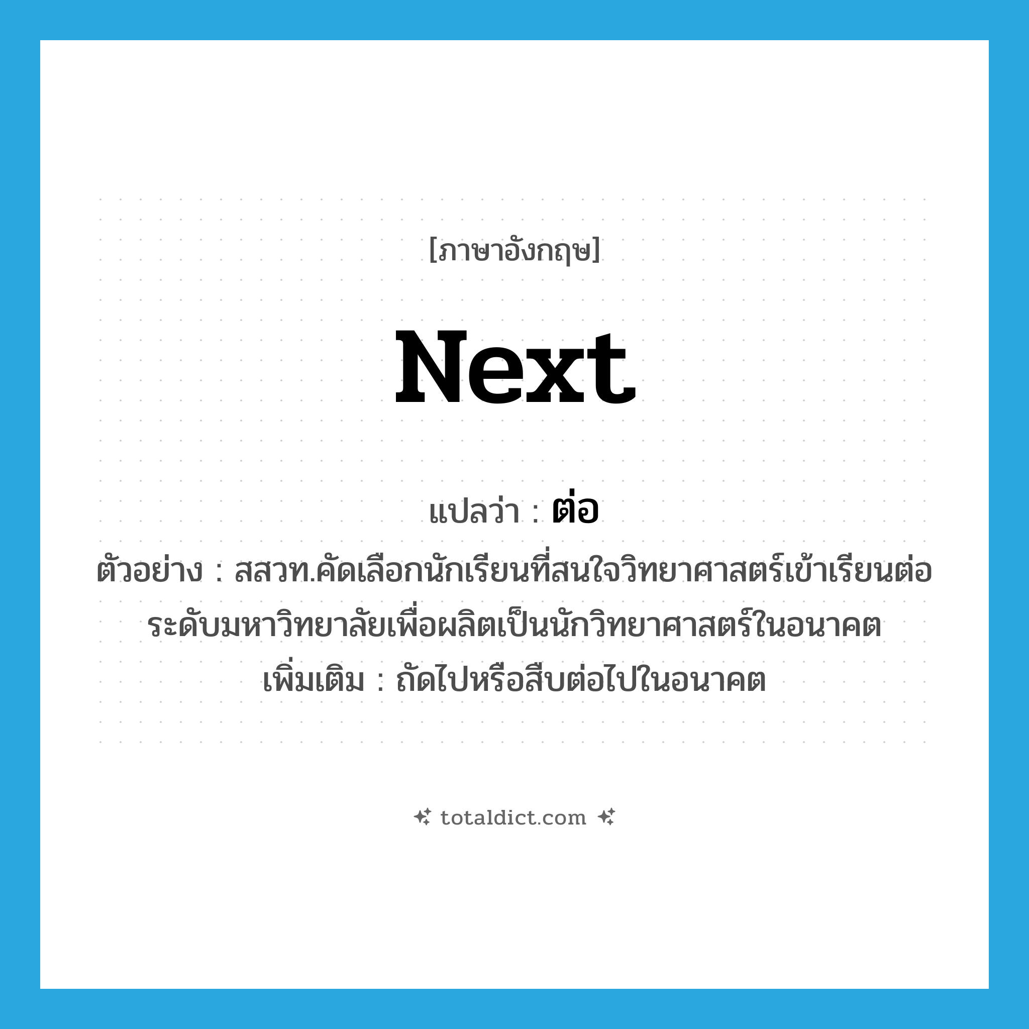 ต่อ ภาษาอังกฤษ?, คำศัพท์ภาษาอังกฤษ ต่อ แปลว่า next ประเภท ADV ตัวอย่าง สสวท.คัดเลือกนักเรียนที่สนใจวิทยาศาสตร์เข้าเรียนต่อระดับมหาวิทยาลัยเพื่อผลิตเป็นนักวิทยาศาสตร์ในอนาคต เพิ่มเติม ถัดไปหรือสืบต่อไปในอนาคต หมวด ADV