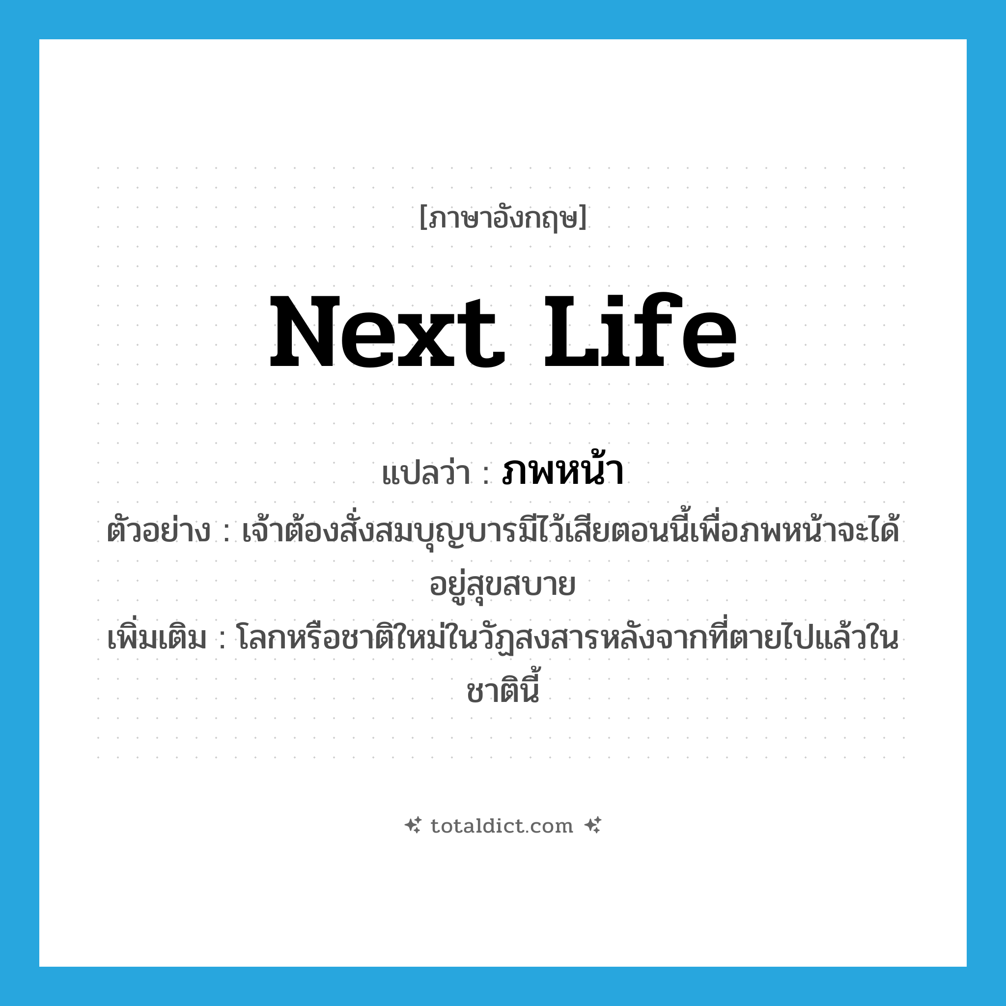 next life แปลว่า?, คำศัพท์ภาษาอังกฤษ next life แปลว่า ภพหน้า ประเภท N ตัวอย่าง เจ้าต้องสั่งสมบุญบารมีไว้เสียตอนนี้เพื่อภพหน้าจะได้อยู่สุขสบาย เพิ่มเติม โลกหรือชาติใหม่ในวัฏสงสารหลังจากที่ตายไปแล้วในชาตินี้ หมวด N