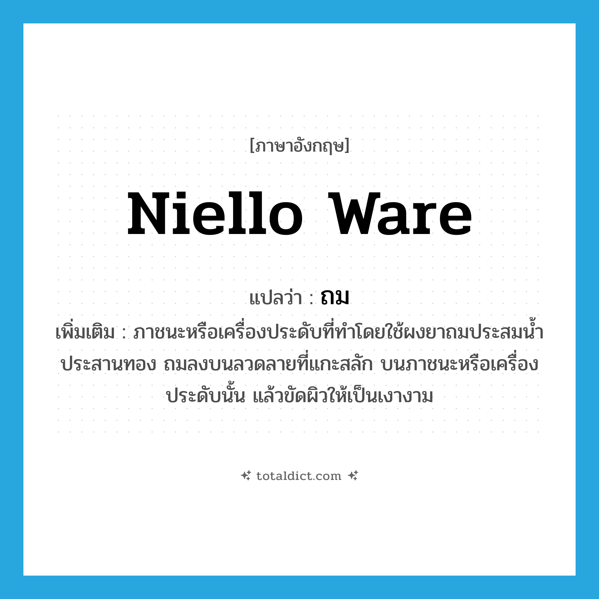 ถม ภาษาอังกฤษ?, คำศัพท์ภาษาอังกฤษ ถม แปลว่า niello ware ประเภท N เพิ่มเติม ภาชนะหรือเครื่องประดับที่ทำโดยใช้ผงยาถมประสมน้ำประสานทอง ถมลงบนลวดลายที่แกะสลัก บนภาชนะหรือเครื่องประดับนั้น แล้วขัดผิวให้เป็นเงางาม หมวด N