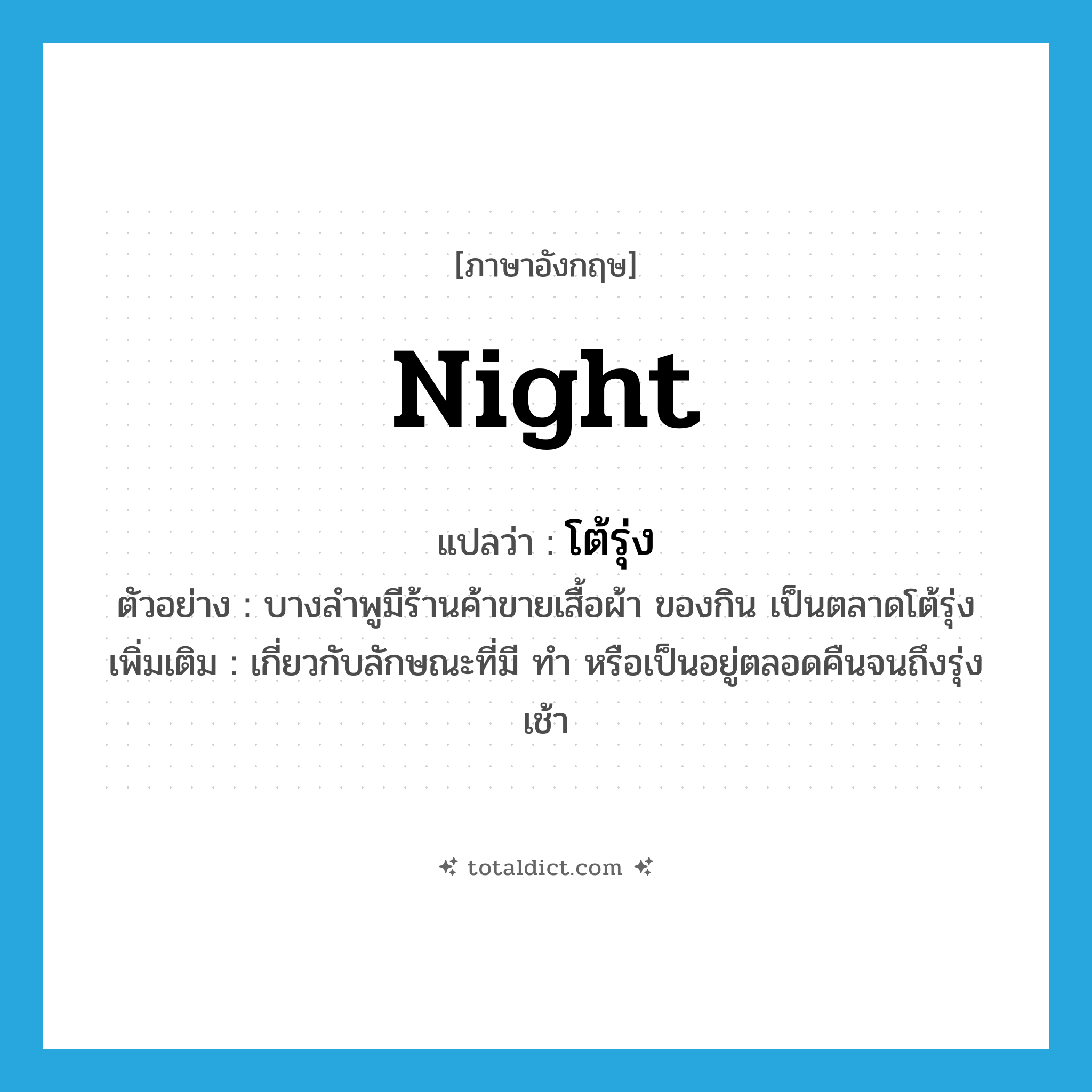 โต้รุ่ง ภาษาอังกฤษ?, คำศัพท์ภาษาอังกฤษ โต้รุ่ง แปลว่า night ประเภท ADJ ตัวอย่าง บางลำพูมีร้านค้าขายเสื้อผ้า ของกิน เป็นตลาดโต้รุ่ง เพิ่มเติม เกี่ยวกับลักษณะที่มี ทำ หรือเป็นอยู่ตลอดคืนจนถึงรุ่งเช้า หมวด ADJ