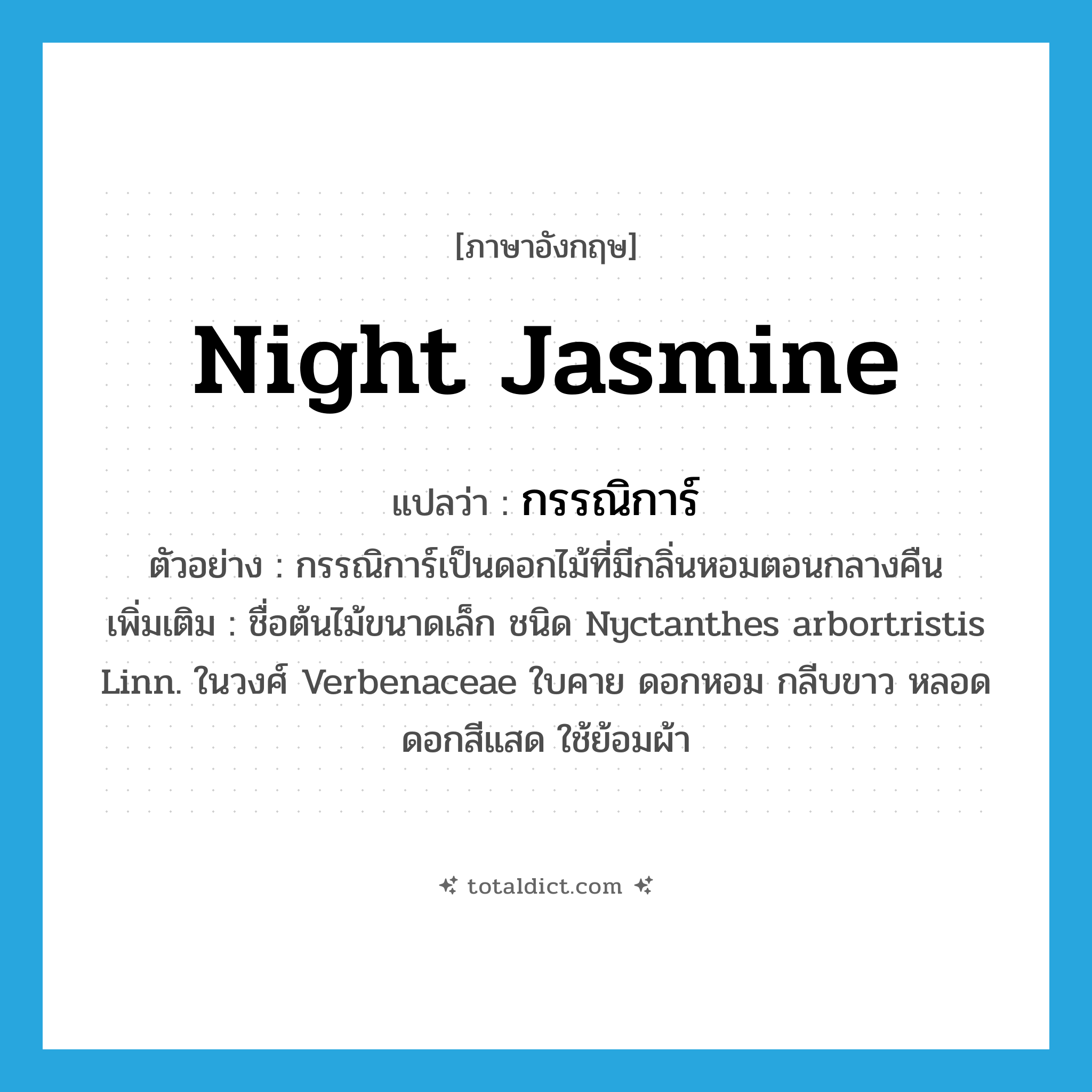 night jasmine แปลว่า?, คำศัพท์ภาษาอังกฤษ night jasmine แปลว่า กรรณิการ์ ประเภท N ตัวอย่าง กรรณิการ์เป็นดอกไม้ที่มีกลิ่นหอมตอนกลางคืน เพิ่มเติม ชื่อต้นไม้ขนาดเล็ก ชนิด Nyctanthes arbortristis Linn. ในวงศ์ Verbenaceae ใบคาย ดอกหอม กลีบขาว หลอดดอกสีแสด ใช้ย้อมผ้า หมวด N