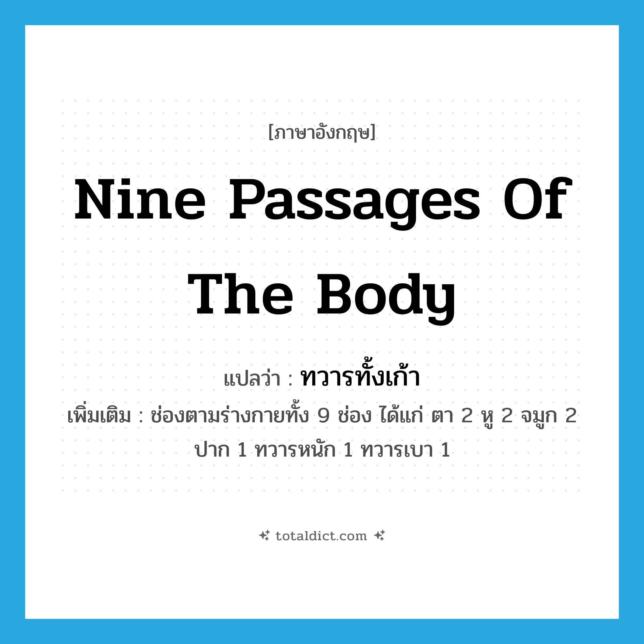 nine passages of the body แปลว่า?, คำศัพท์ภาษาอังกฤษ nine passages of the body แปลว่า ทวารทั้งเก้า ประเภท N เพิ่มเติม ช่องตามร่างกายทั้ง 9 ช่อง ได้แก่ ตา 2 หู 2 จมูก 2 ปาก 1 ทวารหนัก 1 ทวารเบา 1 หมวด N