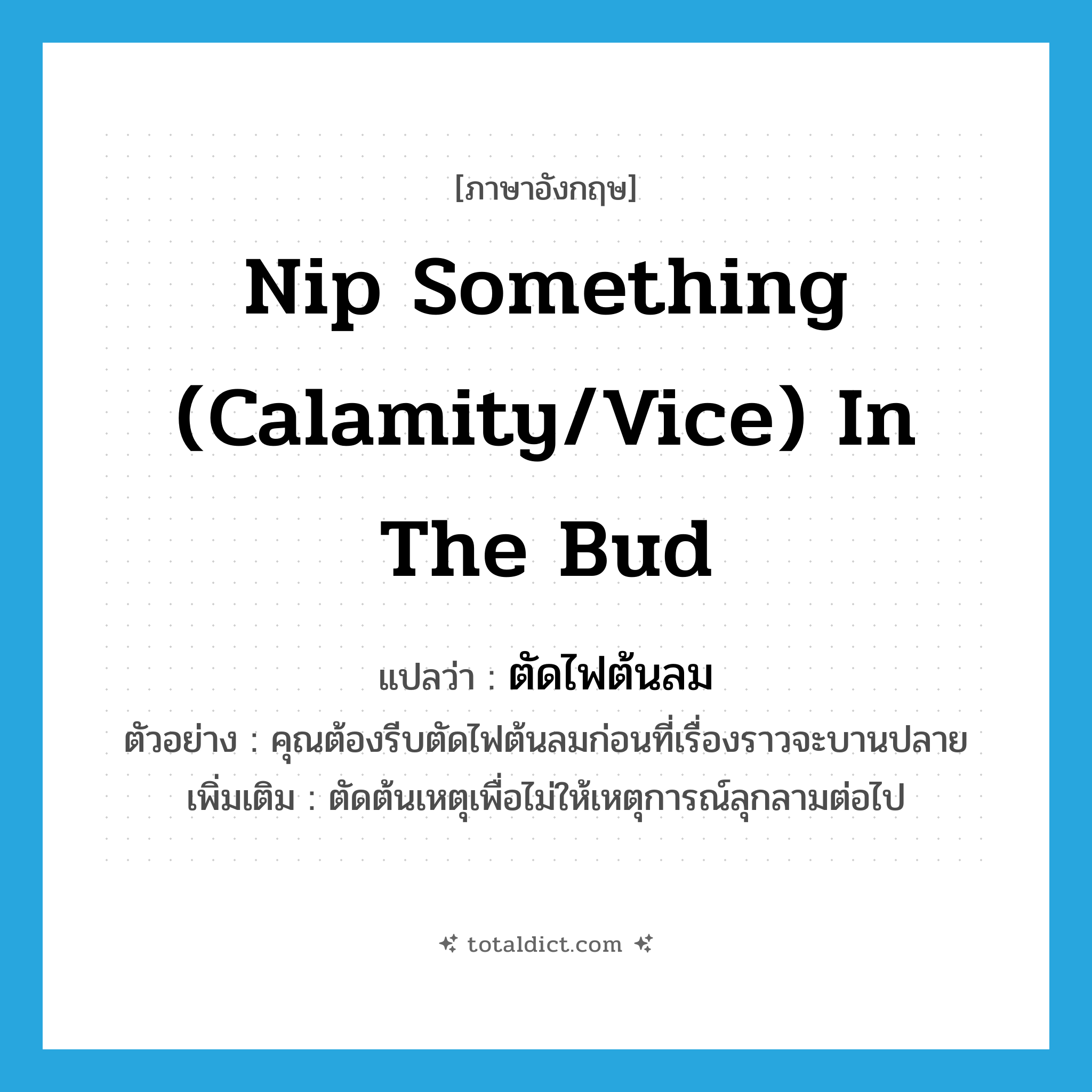 nip something (calamity/vice) in the bud แปลว่า?, คำศัพท์ภาษาอังกฤษ nip something (calamity/vice) in the bud แปลว่า ตัดไฟต้นลม ประเภท V ตัวอย่าง คุณต้องรีบตัดไฟต้นลมก่อนที่เรื่องราวจะบานปลาย เพิ่มเติม ตัดต้นเหตุเพื่อไม่ให้เหตุการณ์ลุกลามต่อไป หมวด V