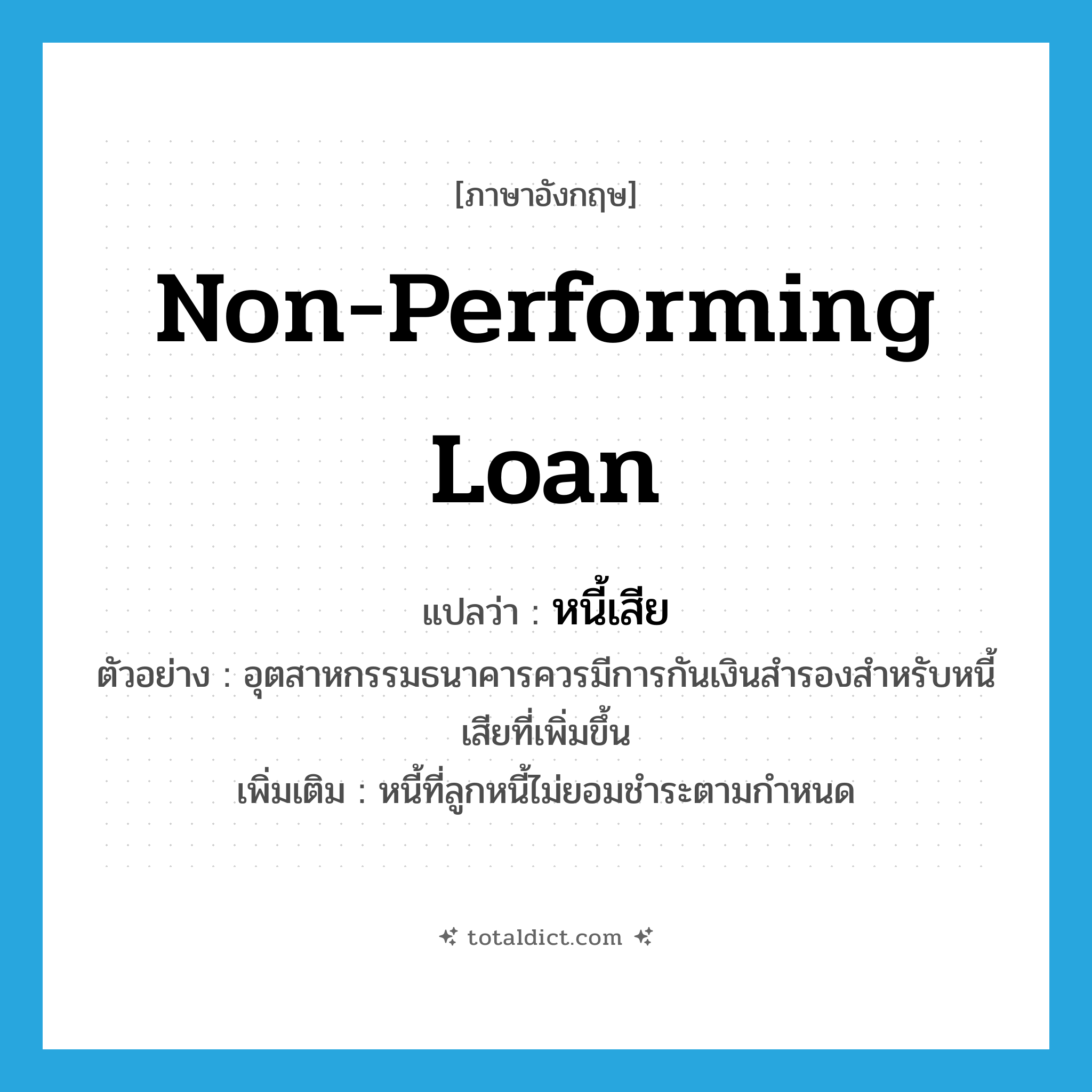 non-performing loan แปลว่า?, คำศัพท์ภาษาอังกฤษ non-performing loan แปลว่า หนี้เสีย ประเภท N ตัวอย่าง อุตสาหกรรมธนาคารควรมีการกันเงินสำรองสำหรับหนี้เสียที่เพิ่มขึ้น เพิ่มเติม หนี้ที่ลูกหนี้ไม่ยอมชำระตามกำหนด หมวด N
