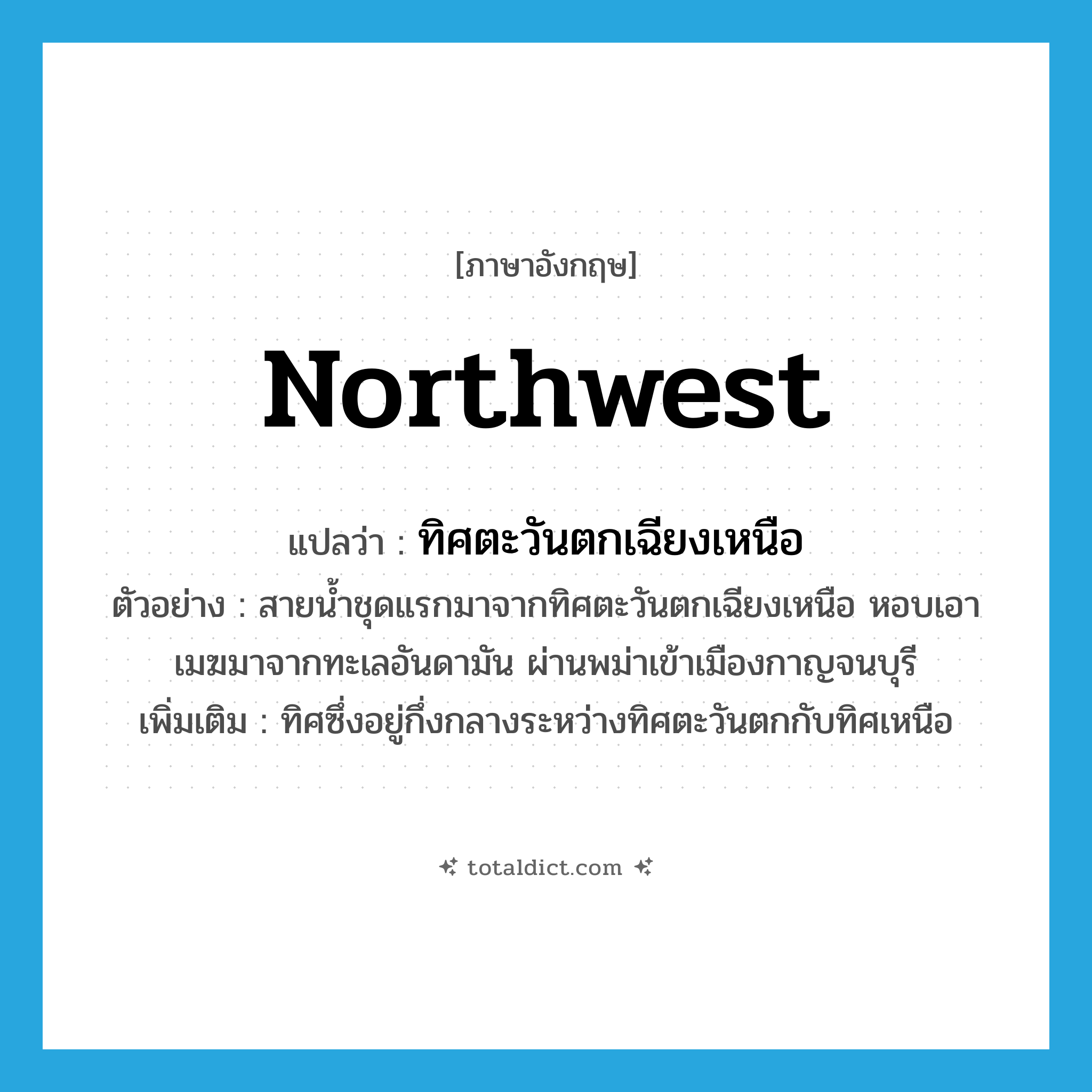northwest แปลว่า?, คำศัพท์ภาษาอังกฤษ northwest แปลว่า ทิศตะวันตกเฉียงเหนือ ประเภท N ตัวอย่าง สายน้ำชุดแรกมาจากทิศตะวันตกเฉียงเหนือ หอบเอาเมฆมาจากทะเลอันดามัน ผ่านพม่าเข้าเมืองกาญจนบุรี เพิ่มเติม ทิศซึ่งอยู่กึ่งกลางระหว่างทิศตะวันตกกับทิศเหนือ หมวด N