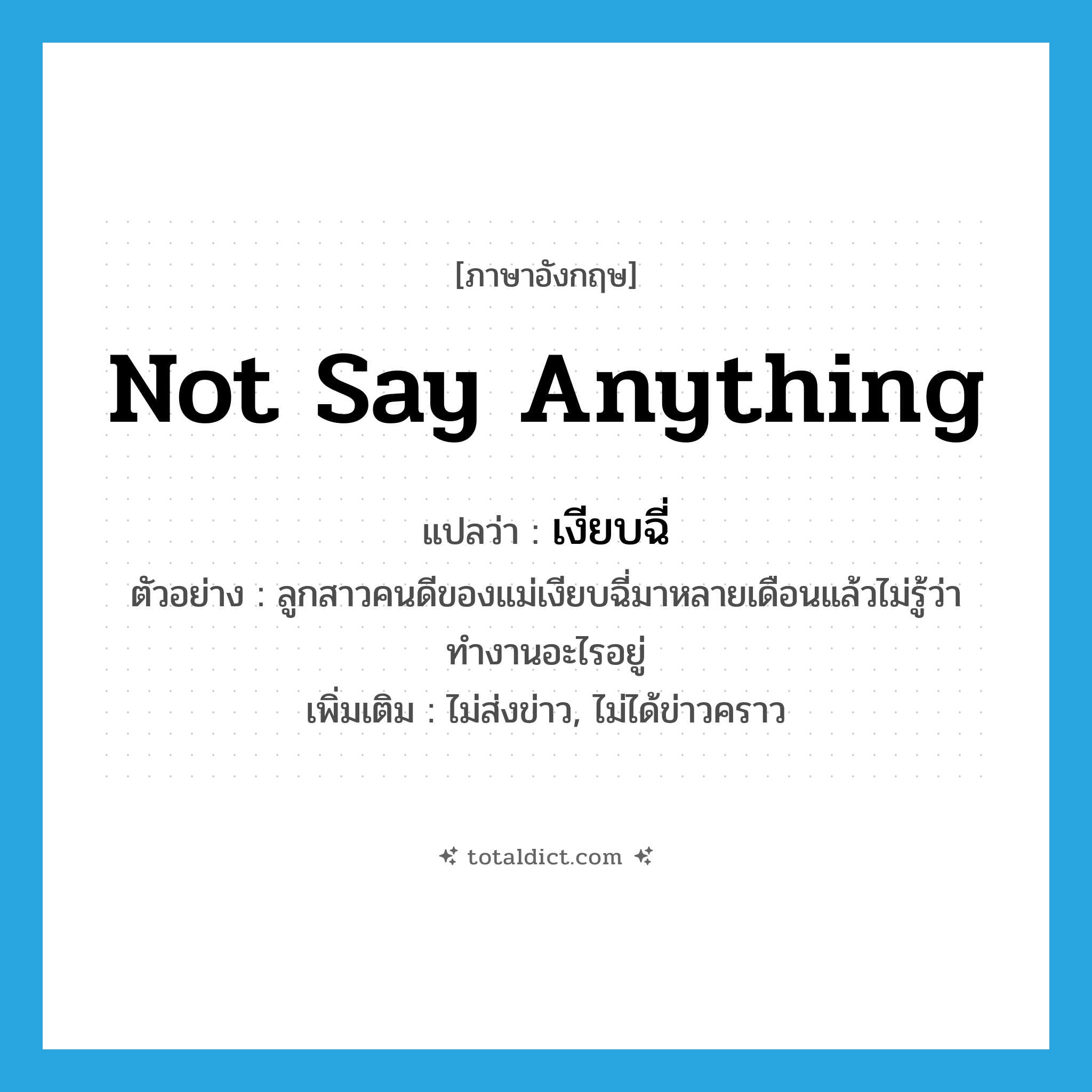 not say anything แปลว่า?, คำศัพท์ภาษาอังกฤษ not say anything แปลว่า เงียบฉี่ ประเภท V ตัวอย่าง ลูกสาวคนดีของแม่เงียบฉี่มาหลายเดือนแล้วไม่รู้ว่าทำงานอะไรอยู่ เพิ่มเติม ไม่ส่งข่าว, ไม่ได้ข่าวคราว หมวด V