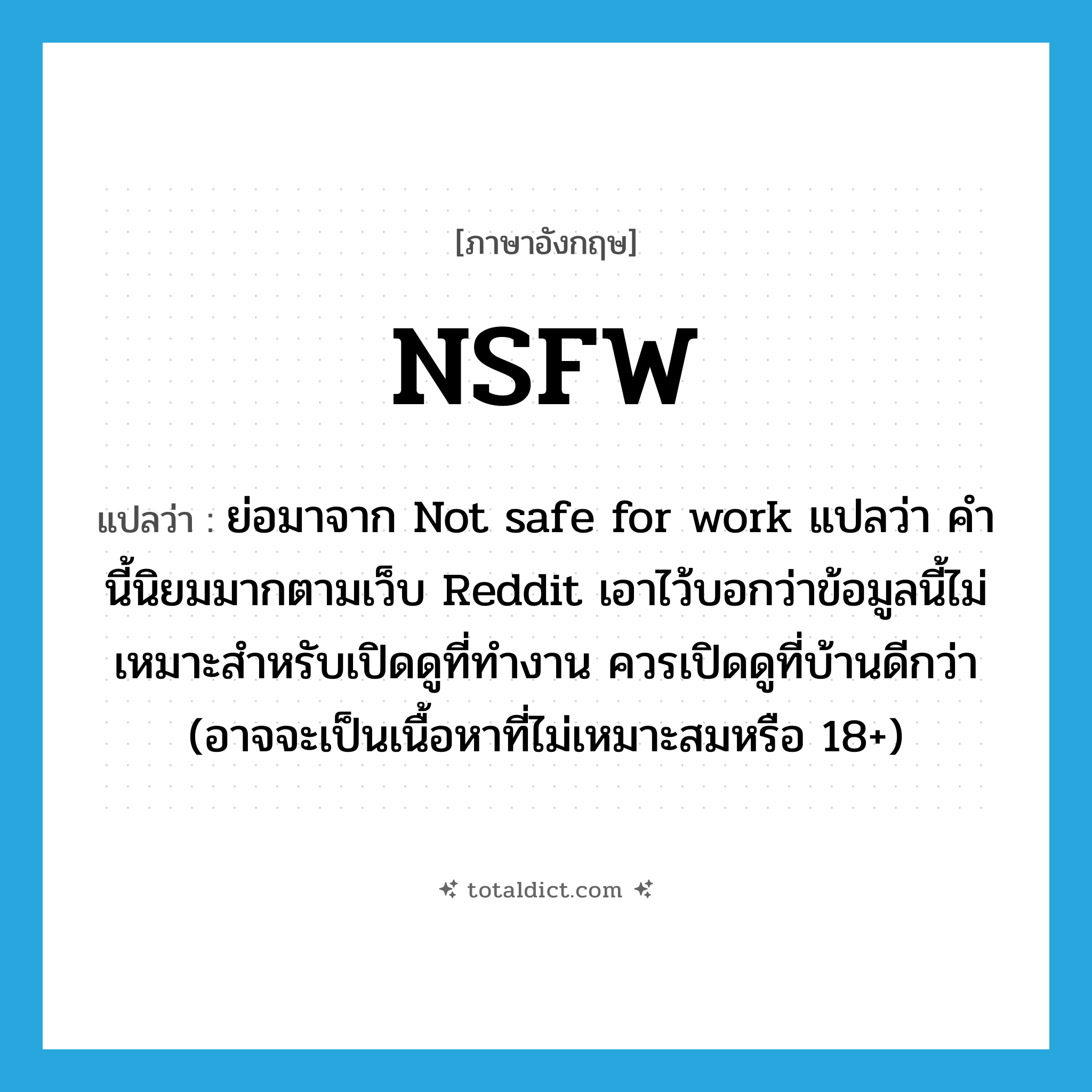 NSFW แปลว่า?, คำศัพท์ภาษาอังกฤษ NSFW แปลว่า ย่อมาจาก Not safe for work แปลว่า คำนี้นิยมมากตามเว็บ Reddit เอาไว้บอกว่าข้อมูลนี้ไม่เหมาะสำหรับเปิดดูที่ทำงาน ควรเปิดดูที่บ้านดีกว่า (อาจจะเป็นเนื้อหาที่ไม่เหมาะสมหรือ 18+) ประเภท abbr หมวด abbr