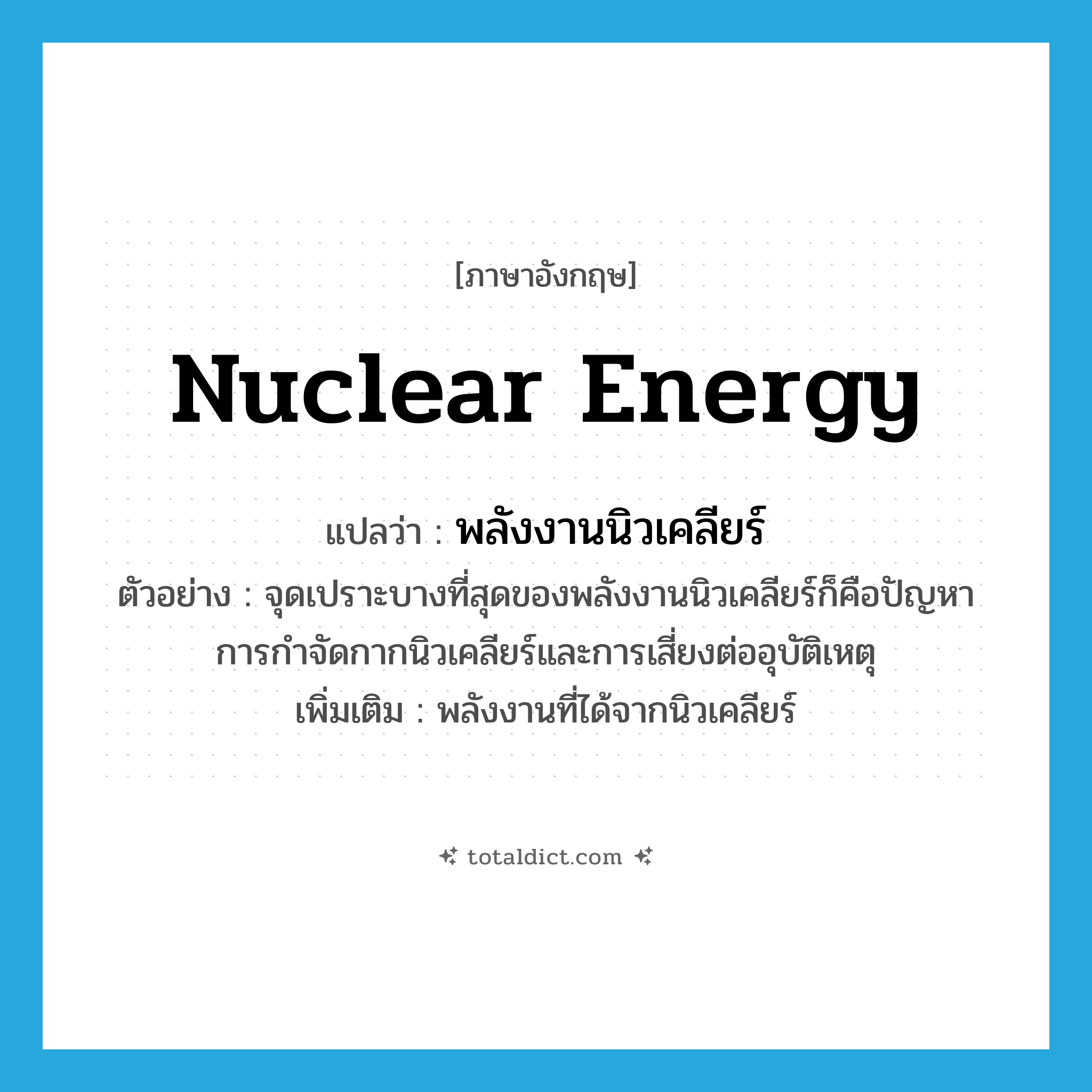 nuclear energy แปลว่า?, คำศัพท์ภาษาอังกฤษ nuclear energy แปลว่า พลังงานนิวเคลียร์ ประเภท N ตัวอย่าง จุดเปราะบางที่สุดของพลังงานนิวเคลียร์ก็คือปัญหาการกำจัดกากนิวเคลียร์และการเสี่ยงต่ออุบัติเหตุ เพิ่มเติม พลังงานที่ได้จากนิวเคลียร์ หมวด N