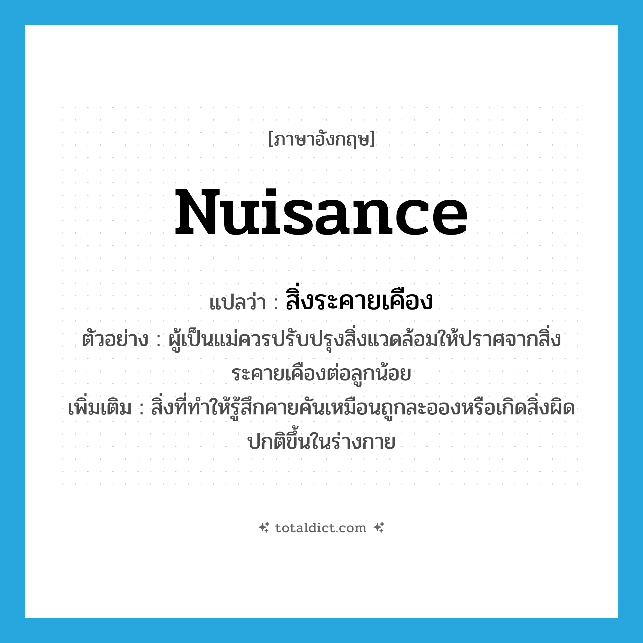 nuisance แปลว่า?, คำศัพท์ภาษาอังกฤษ nuisance แปลว่า สิ่งระคายเคือง ประเภท N ตัวอย่าง ผู้เป็นแม่ควรปรับปรุงสิ่งแวดล้อมให้ปราศจากสิ่งระคายเคืองต่อลูกน้อย เพิ่มเติม สิ่งที่ทำให้รู้สึกคายคันเหมือนถูกละอองหรือเกิดสิ่งผิดปกติขึ้นในร่างกาย หมวด N