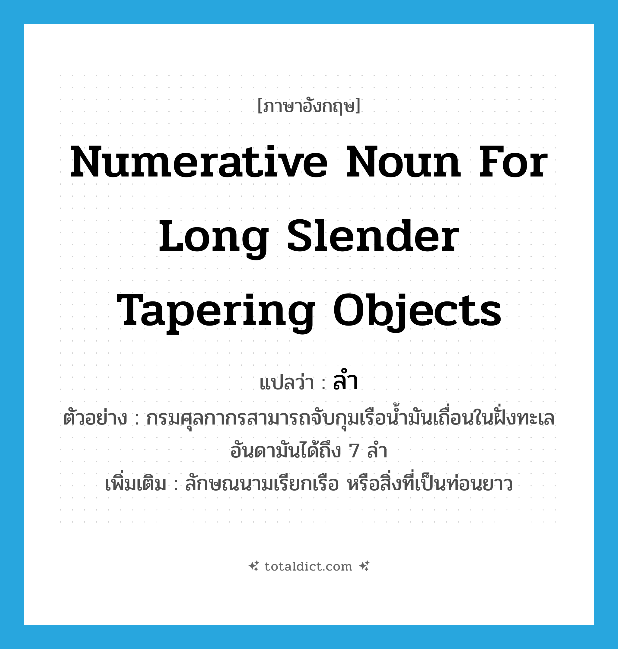 numerative noun for long slender tapering objects แปลว่า?, คำศัพท์ภาษาอังกฤษ numerative noun for long slender tapering objects แปลว่า ลำ ประเภท CLAS ตัวอย่าง กรมศุลกากรสามารถจับกุมเรือน้ำมันเถื่อนในฝั่งทะเลอันดามันได้ถึง 7 ลำ เพิ่มเติม ลักษณนามเรียกเรือ หรือสิ่งที่เป็นท่อนยาว หมวด CLAS