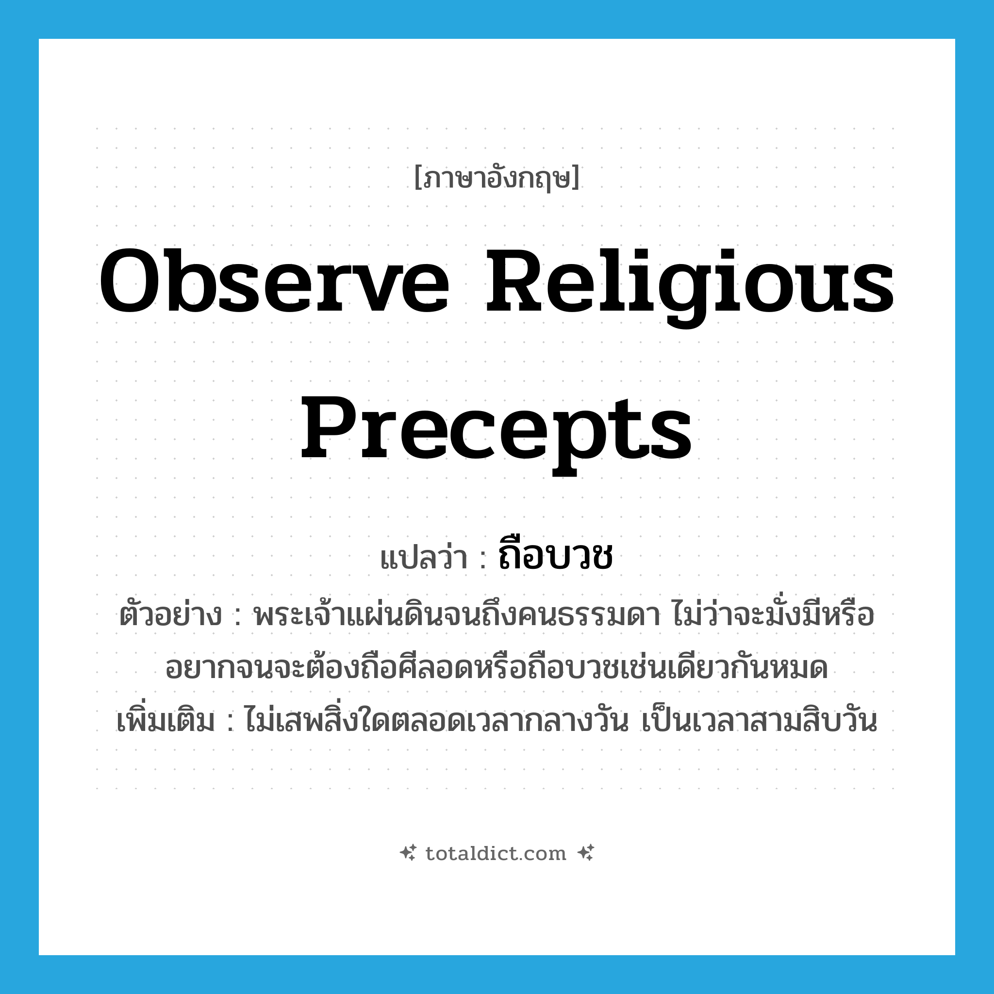 observe religious precepts แปลว่า?, คำศัพท์ภาษาอังกฤษ observe religious precepts แปลว่า ถือบวช ประเภท V ตัวอย่าง พระเจ้าแผ่นดินจนถึงคนธรรมดา ไม่ว่าจะมั่งมีหรืออยากจนจะต้องถือศีลอดหรือถือบวชเช่นเดียวกันหมด เพิ่มเติม ไม่เสพสิ่งใดตลอดเวลากลางวัน เป็นเวลาสามสิบวัน หมวด V