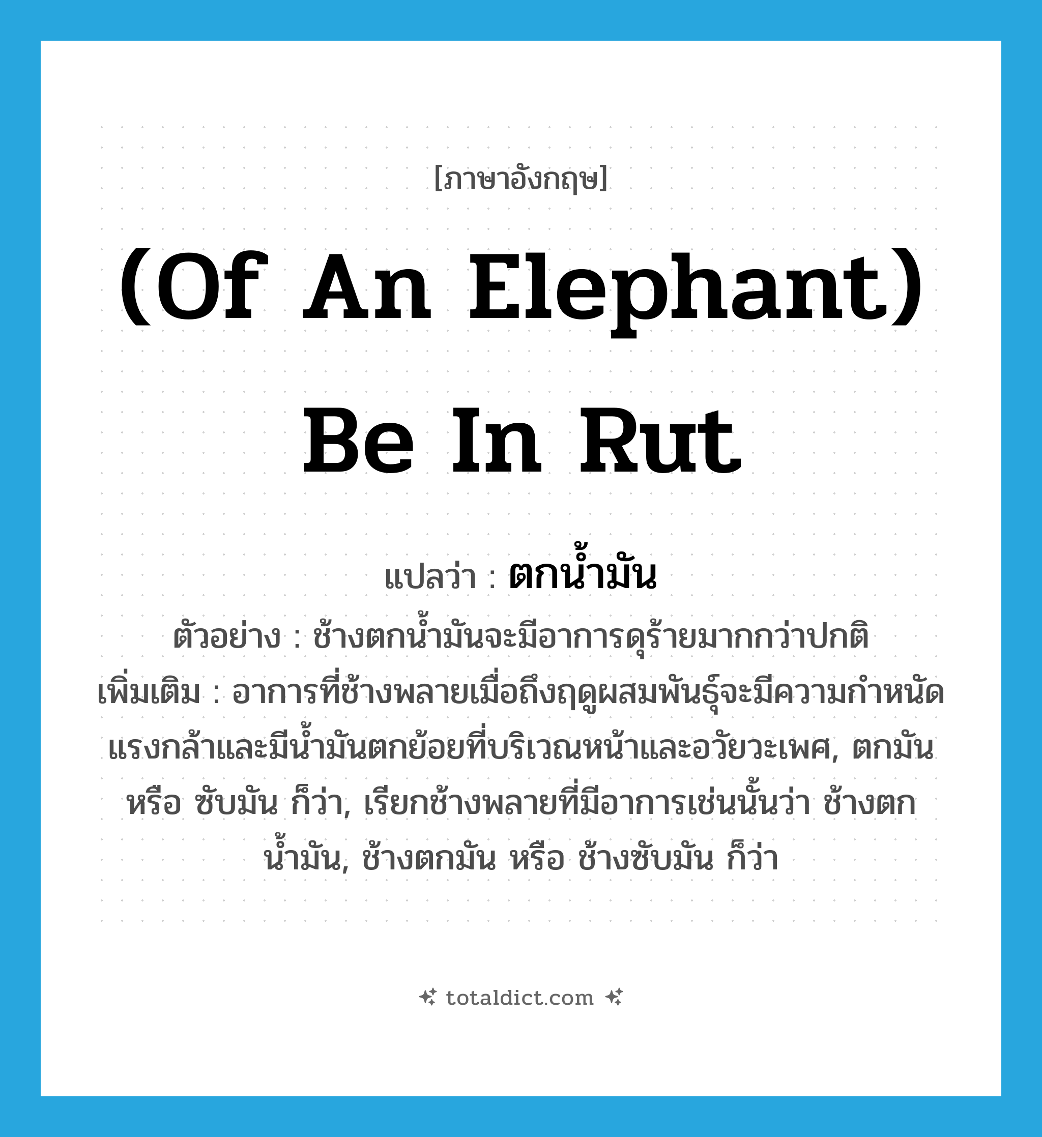 (of an elephant) be in rut แปลว่า?, คำศัพท์ภาษาอังกฤษ (of an elephant) be in rut แปลว่า ตกน้ำมัน ประเภท V ตัวอย่าง ช้างตกน้ำมันจะมีอาการดุร้ายมากกว่าปกติ เพิ่มเติม อาการที่ช้างพลายเมื่อถึงฤดูผสมพันธุ์จะมีความกำหนัดแรงกล้าและมีน้ำมันตกย้อยที่บริเวณหน้าและอวัยวะเพศ, ตกมัน หรือ ซับมัน ก็ว่า, เรียกช้างพลายที่มีอาการเช่นนั้นว่า ช้างตกน้ำมัน, ช้างตกมัน หรือ ช้างซับมัน ก็ว่า หมวด V