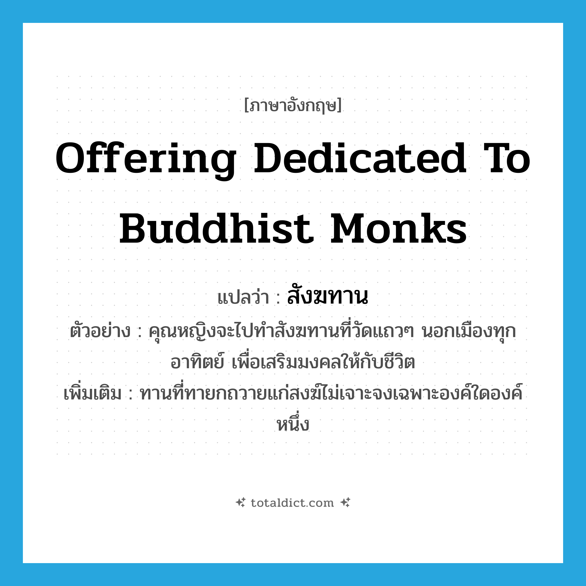 offering dedicated to Buddhist monks แปลว่า?, คำศัพท์ภาษาอังกฤษ offering dedicated to Buddhist monks แปลว่า สังฆทาน ประเภท N ตัวอย่าง คุณหญิงจะไปทำสังฆทานที่วัดแถวๆ นอกเมืองทุกอาทิตย์ เพื่อเสริมมงคลให้กับชีวิต เพิ่มเติม ทานที่ทายกถวายแก่สงฆ์ไม่เจาะจงเฉพาะองค์ใดองค์หนึ่ง หมวด N