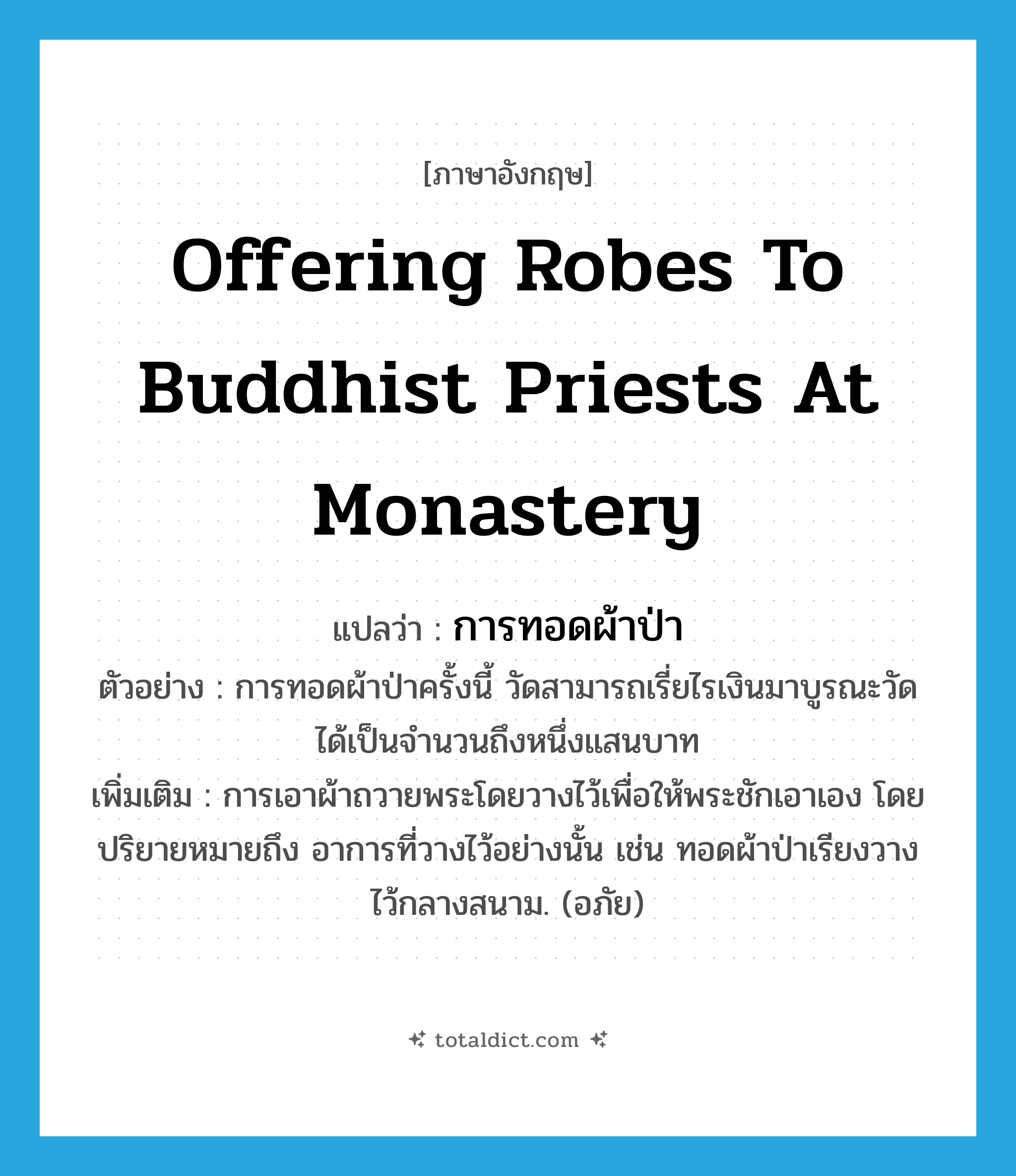 offering robes to Buddhist priests at monastery แปลว่า?, คำศัพท์ภาษาอังกฤษ offering robes to Buddhist priests at monastery แปลว่า การทอดผ้าป่า ประเภท N ตัวอย่าง การทอดผ้าป่าครั้งนี้ วัดสามารถเรี่ยไรเงินมาบูรณะวัดได้เป็นจำนวนถึงหนึ่งแสนบาท เพิ่มเติม การเอาผ้าถวายพระโดยวางไว้เพื่อให้พระชักเอาเอง โดยปริยายหมายถึง อาการที่วางไว้อย่างนั้น เช่น ทอดผ้าป่าเรียงวางไว้กลางสนาม. (อภัย) หมวด N