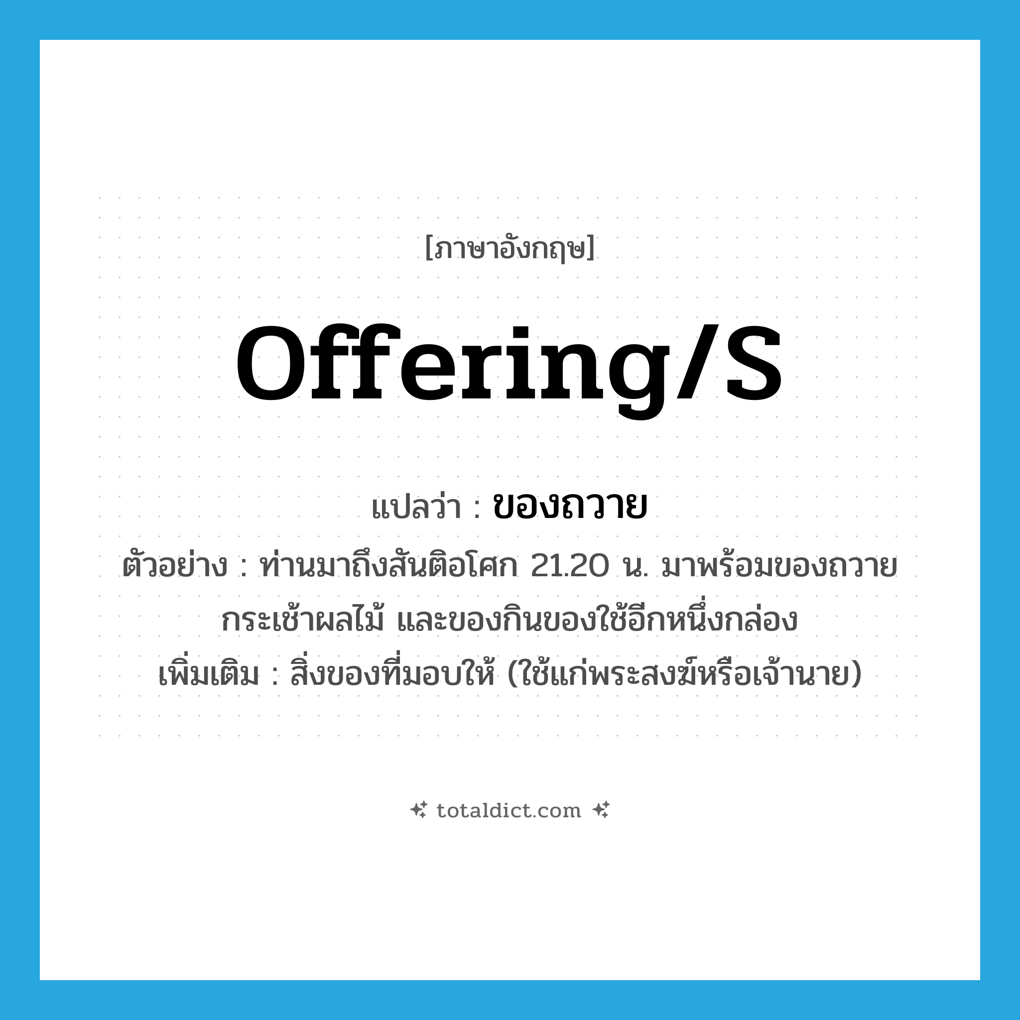offering(s) แปลว่า?, คำศัพท์ภาษาอังกฤษ offering/s แปลว่า ของถวาย ประเภท N ตัวอย่าง ท่านมาถึงสันติอโศก 21.20 น. มาพร้อมของถวาย กระเช้าผลไม้ และของกินของใช้อีกหนึ่งกล่อง เพิ่มเติม สิ่งของที่มอบให้ (ใช้แก่พระสงฆ์หรือเจ้านาย) หมวด N