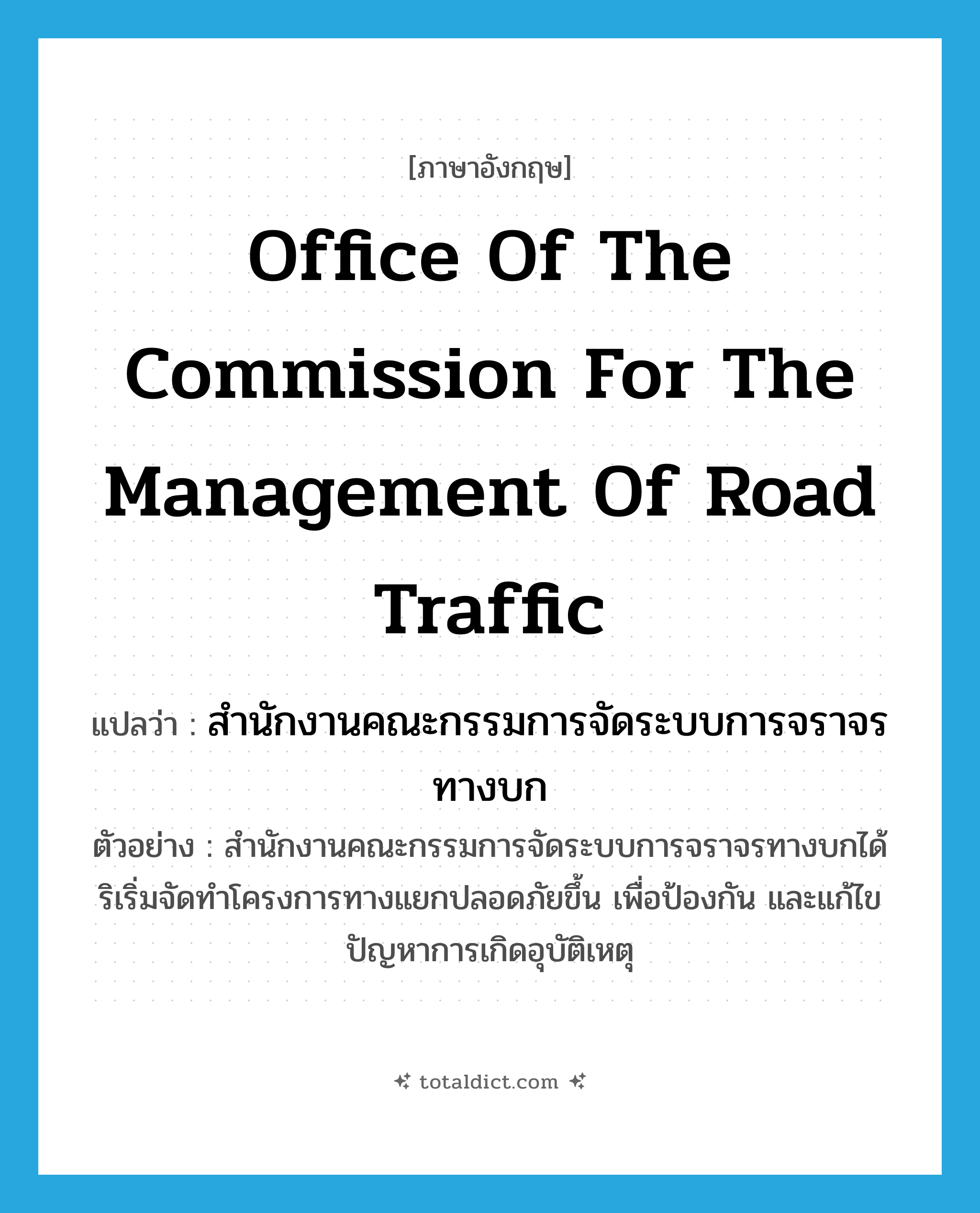 Office of the Commission for the Management of Road Traffic แปลว่า?, คำศัพท์ภาษาอังกฤษ Office of the Commission for the Management of Road Traffic แปลว่า สำนักงานคณะกรรมการจัดระบบการจราจรทางบก ประเภท N ตัวอย่าง สำนักงานคณะกรรมการจัดระบบการจราจรทางบกได้ริเริ่มจัดทำโครงการทางแยกปลอดภัยขึ้น เพื่อป้องกัน และแก้ไขปัญหาการเกิดอุบัติเหตุ หมวด N
