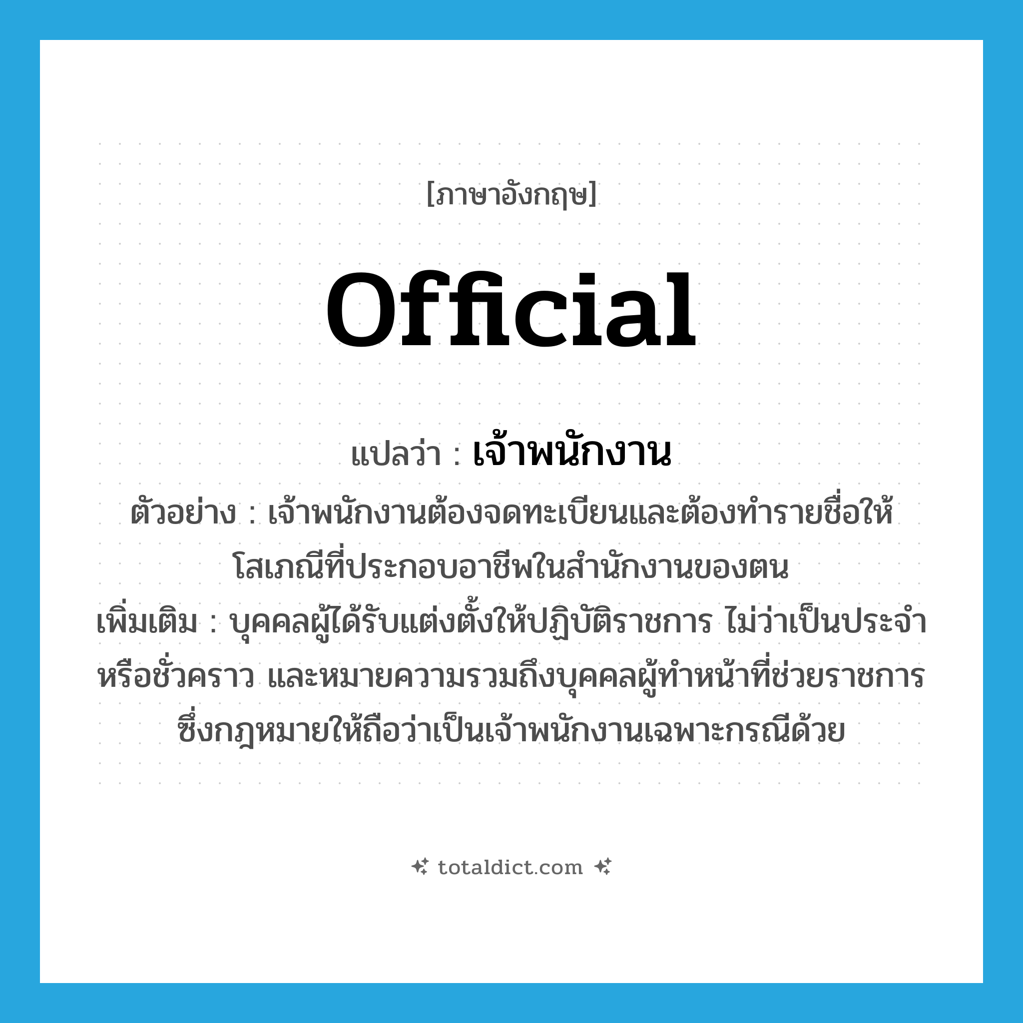 official แปลว่า?, คำศัพท์ภาษาอังกฤษ official แปลว่า เจ้าพนักงาน ประเภท N ตัวอย่าง เจ้าพนักงานต้องจดทะเบียนและต้องทำรายชื่อให้โสเภณีที่ประกอบอาชีพในสำนักงานของตน เพิ่มเติม บุคคลผู้ได้รับแต่งตั้งให้ปฏิบัติราชการ ไม่ว่าเป็นประจำหรือชั่วคราว และหมายความรวมถึงบุคคลผู้ทำหน้าที่ช่วยราชการ ซึ่งกฎหมายให้ถือว่าเป็นเจ้าพนักงานเฉพาะกรณีด้วย หมวด N