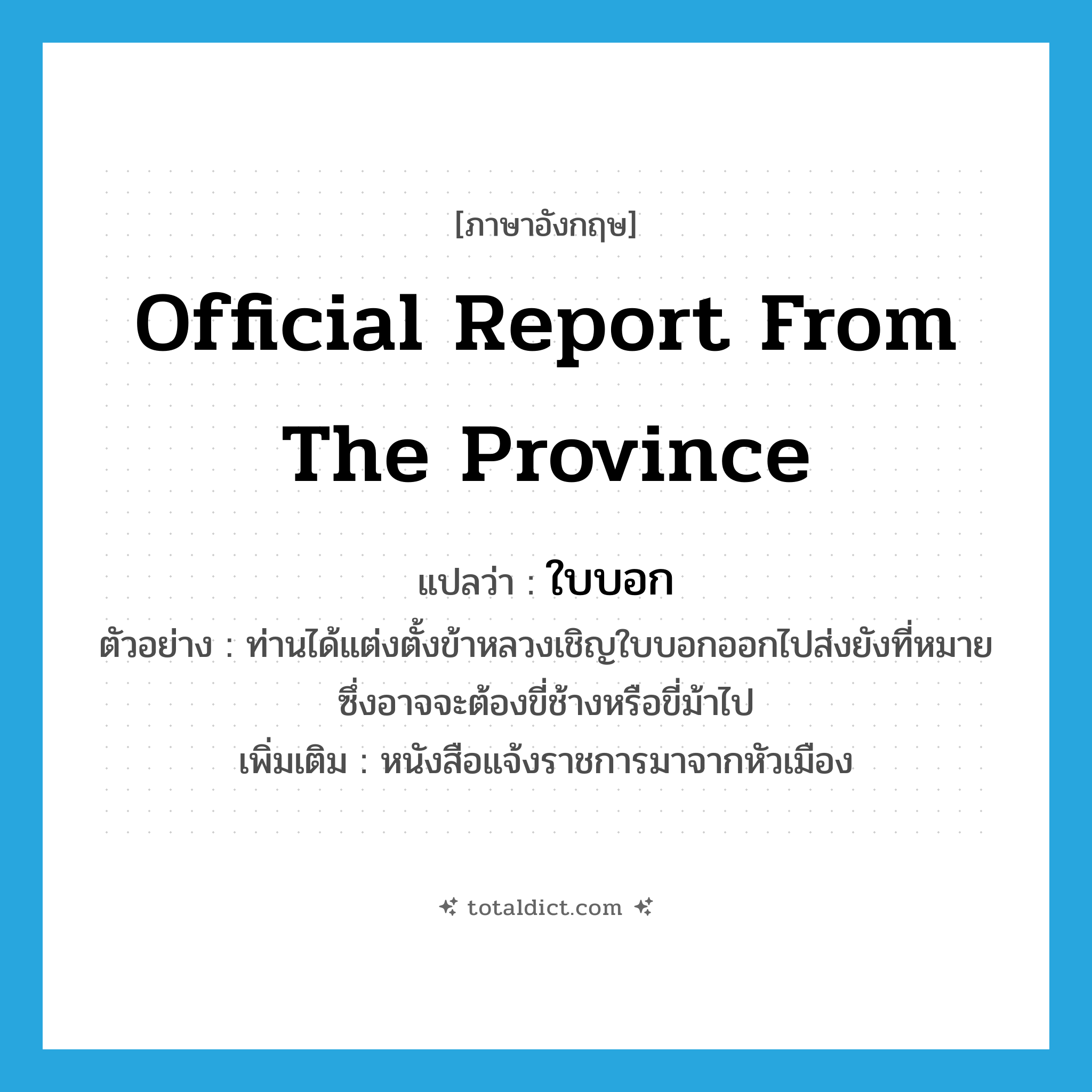official report from the province แปลว่า?, คำศัพท์ภาษาอังกฤษ official report from the province แปลว่า ใบบอก ประเภท N ตัวอย่าง ท่านได้แต่งตั้งข้าหลวงเชิญใบบอกออกไปส่งยังที่หมายซึ่งอาจจะต้องขี่ช้างหรือขี่ม้าไป เพิ่มเติม หนังสือแจ้งราชการมาจากหัวเมือง หมวด N