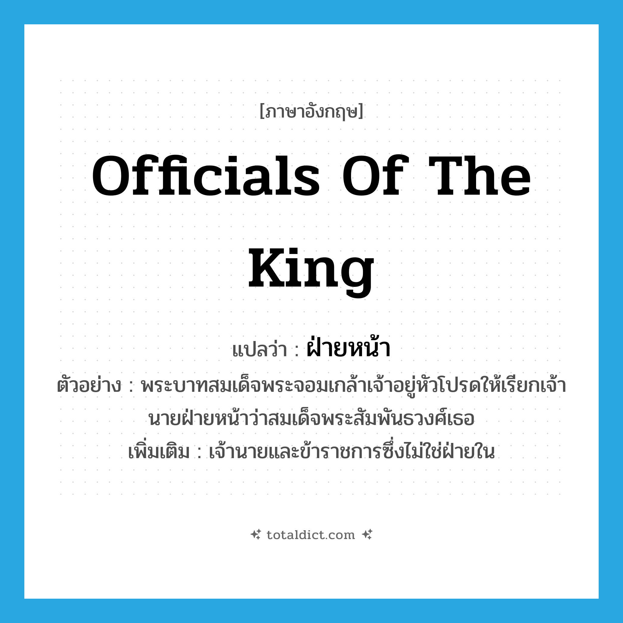 officials of the king แปลว่า?, คำศัพท์ภาษาอังกฤษ officials of the king แปลว่า ฝ่ายหน้า ประเภท N ตัวอย่าง พระบาทสมเด็จพระจอมเกล้าเจ้าอยู่หัวโปรดให้เรียกเจ้านายฝ่ายหน้าว่าสมเด็จพระสัมพันธวงศ์เธอ เพิ่มเติม เจ้านายและข้าราชการซึ่งไม่ใช่ฝ่ายใน หมวด N