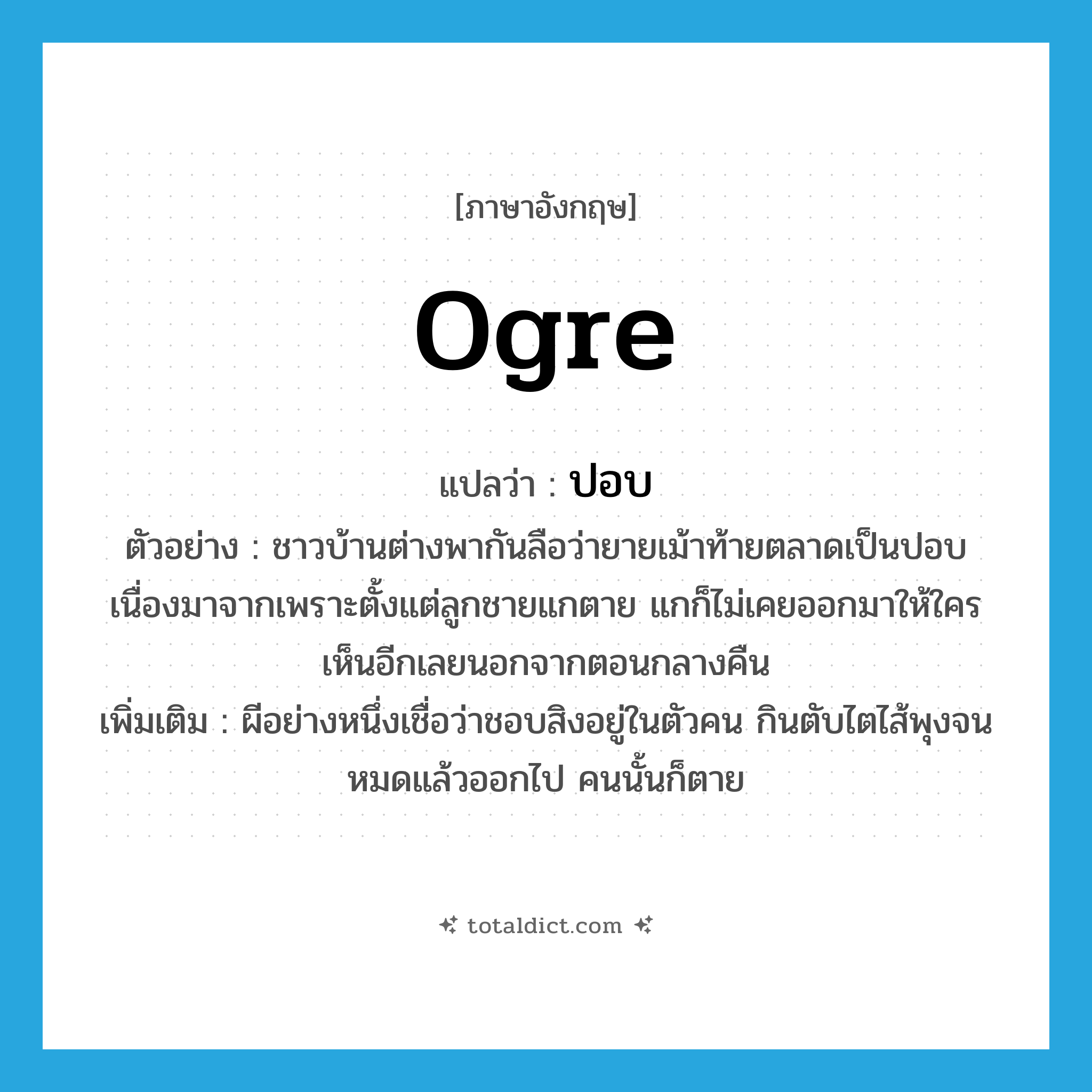 ogre แปลว่า?, คำศัพท์ภาษาอังกฤษ ogre แปลว่า ปอบ ประเภท N ตัวอย่าง ชาวบ้านต่างพากันลือว่ายายเม้าท้ายตลาดเป็นปอบ เนื่องมาจากเพราะตั้งแต่ลูกชายแกตาย แกก็ไม่เคยออกมาให้ใครเห็นอีกเลยนอกจากตอนกลางคืน เพิ่มเติม ผีอย่างหนึ่งเชื่อว่าชอบสิงอยู่ในตัวคน กินตับไตไส้พุงจนหมดแล้วออกไป คนนั้นก็ตาย หมวด N