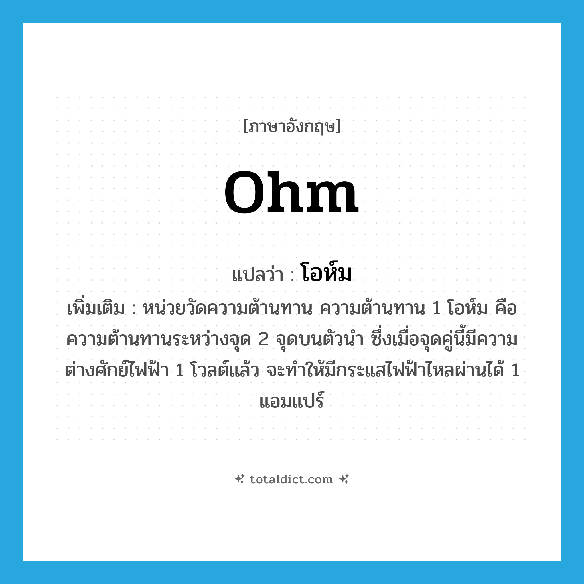 ohm แปลว่า?, คำศัพท์ภาษาอังกฤษ ohm แปลว่า โอห์ม ประเภท CLAS เพิ่มเติม หน่วยวัดความต้านทาน ความต้านทาน 1 โอห์ม คือ ความต้านทานระหว่างจุด 2 จุดบนตัวนำ ซึ่งเมื่อจุดคู่นี้มีความต่างศักย์ไฟฟ้า 1 โวลต์แล้ว จะทำให้มีกระแสไฟฟ้าไหลผ่านได้ 1 แอมแปร์ หมวด CLAS