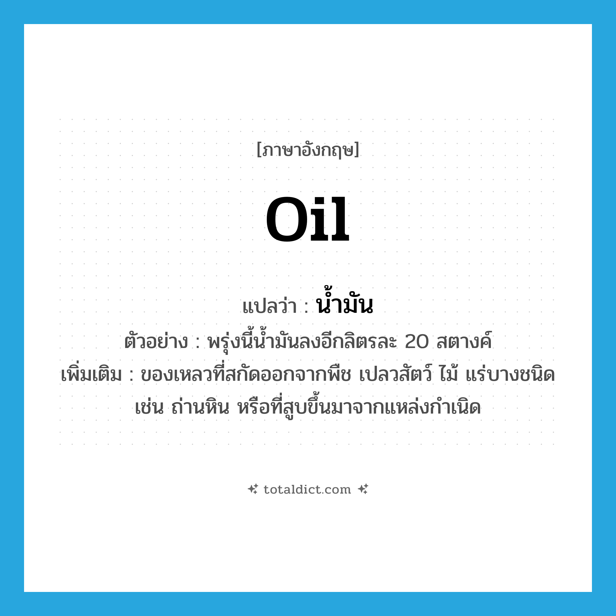 oil แปลว่า?, คำศัพท์ภาษาอังกฤษ oil แปลว่า น้ำมัน ประเภท N ตัวอย่าง พรุ่งนี้น้ำมันลงอีกลิตรละ 20 สตางค์ เพิ่มเติม ของเหลวที่สกัดออกจากพืช เปลวสัตว์ ไม้ แร่บางชนิด เช่น ถ่านหิน หรือที่สูบขึ้นมาจากแหล่งกำเนิด หมวด N