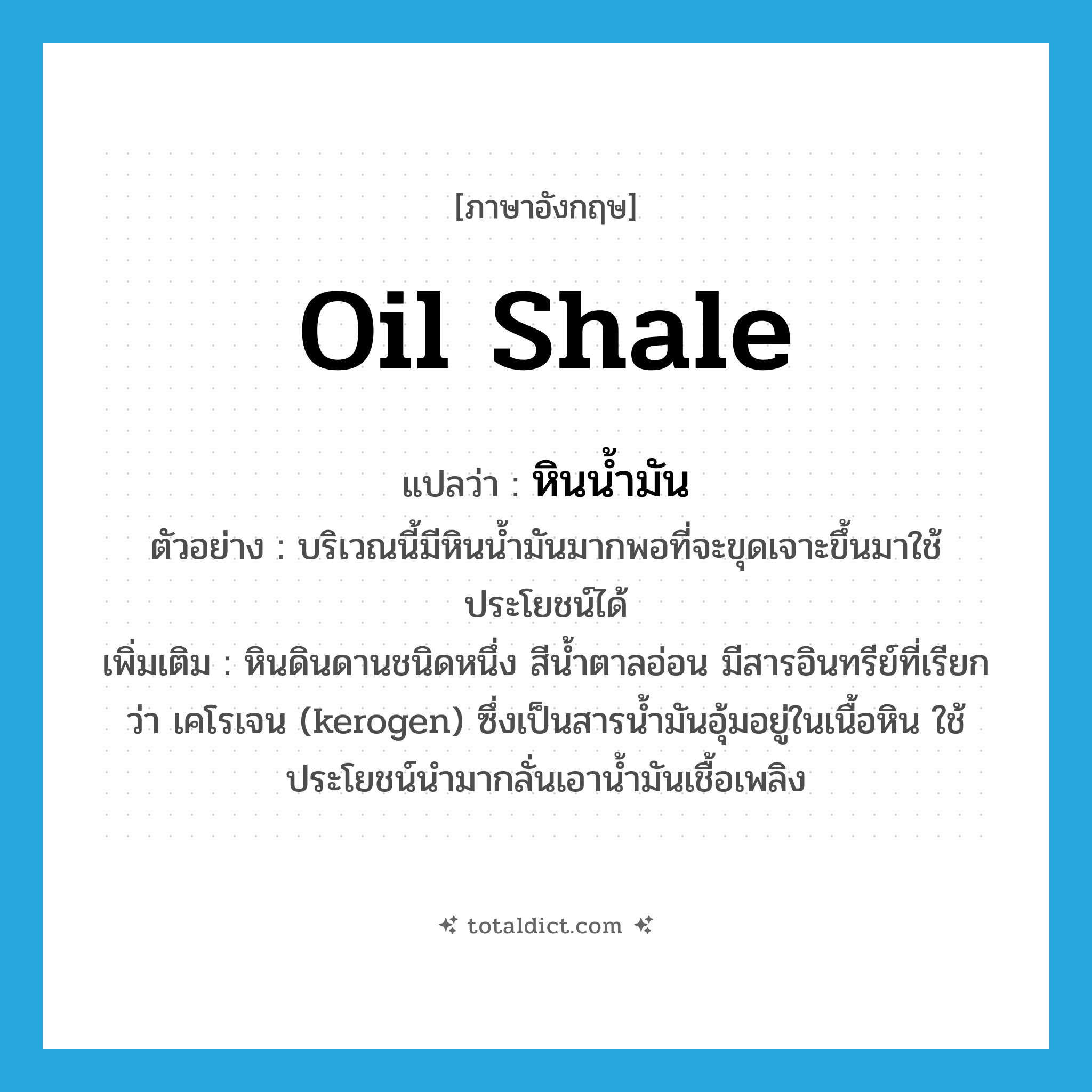 oil shale แปลว่า?, คำศัพท์ภาษาอังกฤษ oil shale แปลว่า หินน้ำมัน ประเภท N ตัวอย่าง บริเวณนี้มีหินน้ำมันมากพอที่จะขุดเจาะขึ้นมาใช้ประโยชน์ได้ เพิ่มเติม หินดินดานชนิดหนึ่ง สีน้ำตาลอ่อน มีสารอินทรีย์ที่เรียกว่า เคโรเจน (kerogen) ซึ่งเป็นสารน้ำมันอุ้มอยู่ในเนื้อหิน ใช้ประโยชน์นำมากลั่นเอาน้ำมันเชื้อเพลิง หมวด N