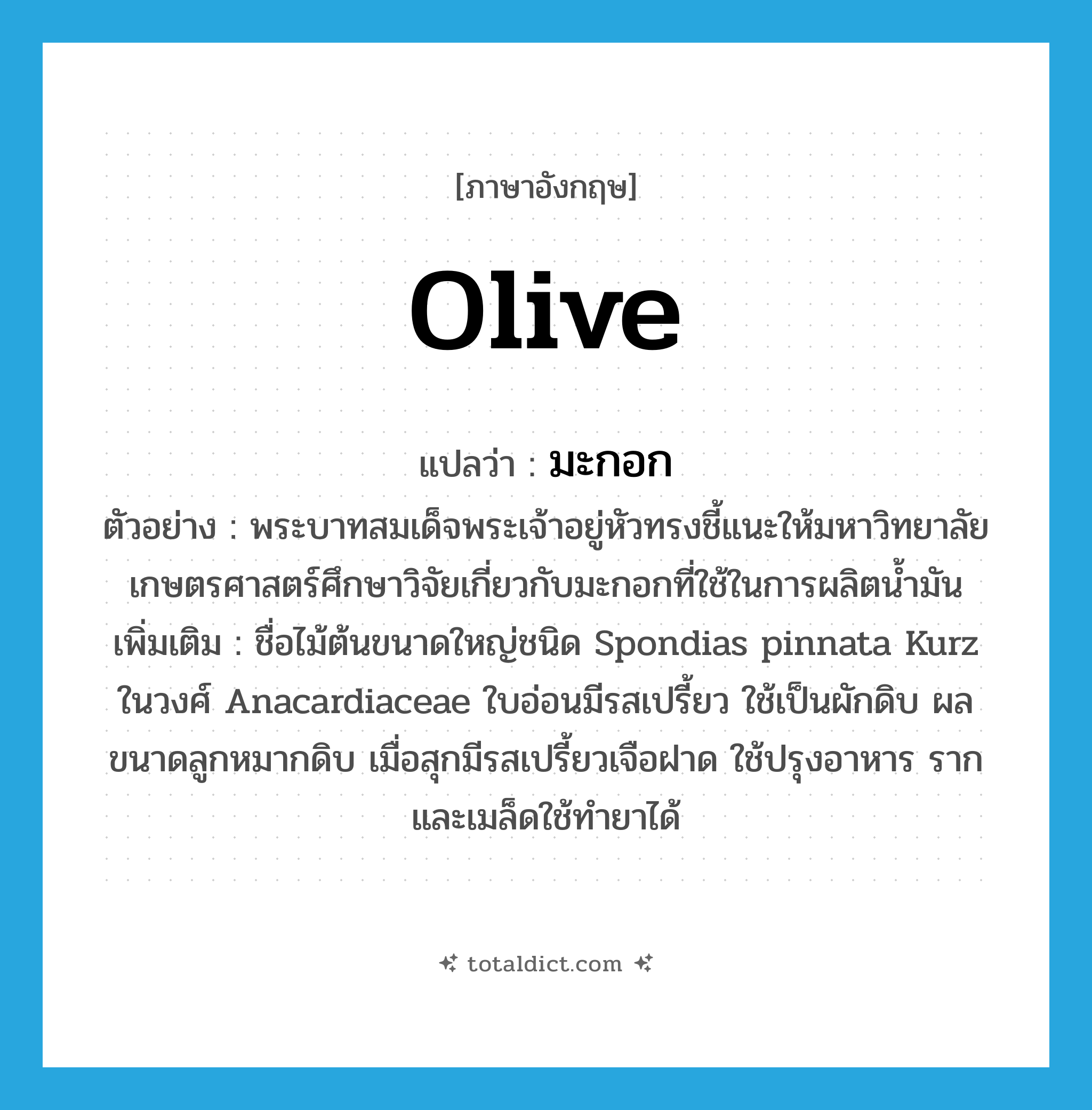 olive แปลว่า?, คำศัพท์ภาษาอังกฤษ olive แปลว่า มะกอก ประเภท N ตัวอย่าง พระบาทสมเด็จพระเจ้าอยู่หัวทรงชี้แนะให้มหาวิทยาลัยเกษตรศาสตร์ศึกษาวิจัยเกี่ยวกับมะกอกที่ใช้ในการผลิตน้ำมัน เพิ่มเติม ชื่อไม้ต้นขนาดใหญ่ชนิด Spondias pinnata Kurz ในวงศ์ Anacardiaceae ใบอ่อนมีรสเปรี้ยว ใช้เป็นผักดิบ ผลขนาดลูกหมากดิบ เมื่อสุกมีรสเปรี้ยวเจือฝาด ใช้ปรุงอาหาร รากและเมล็ดใช้ทำยาได้ หมวด N