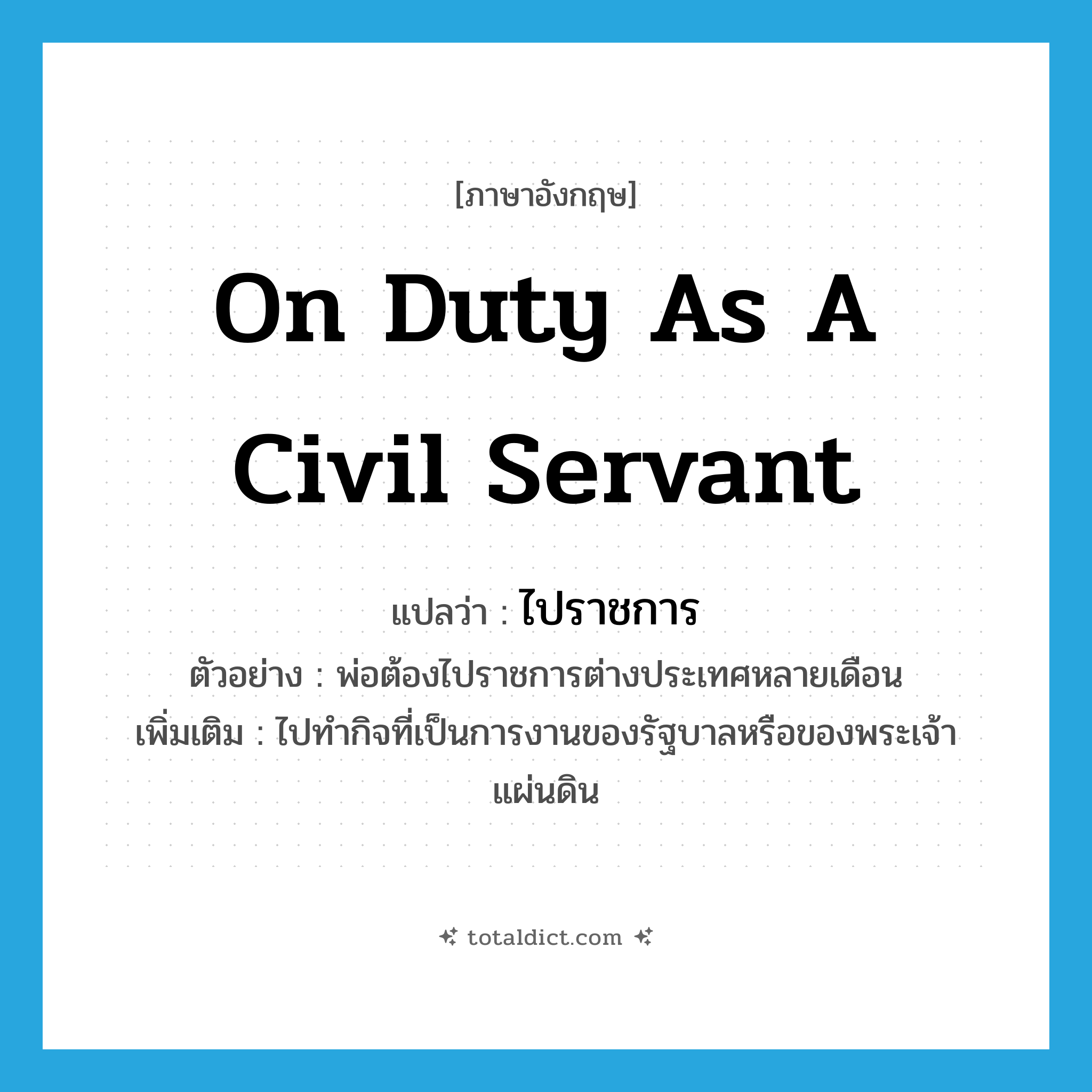 on duty as a civil servant แปลว่า?, คำศัพท์ภาษาอังกฤษ on duty as a civil servant แปลว่า ไปราชการ ประเภท V ตัวอย่าง พ่อต้องไปราชการต่างประเทศหลายเดือน เพิ่มเติม ไปทำกิจที่เป็นการงานของรัฐบาลหรือของพระเจ้าแผ่นดิน หมวด V