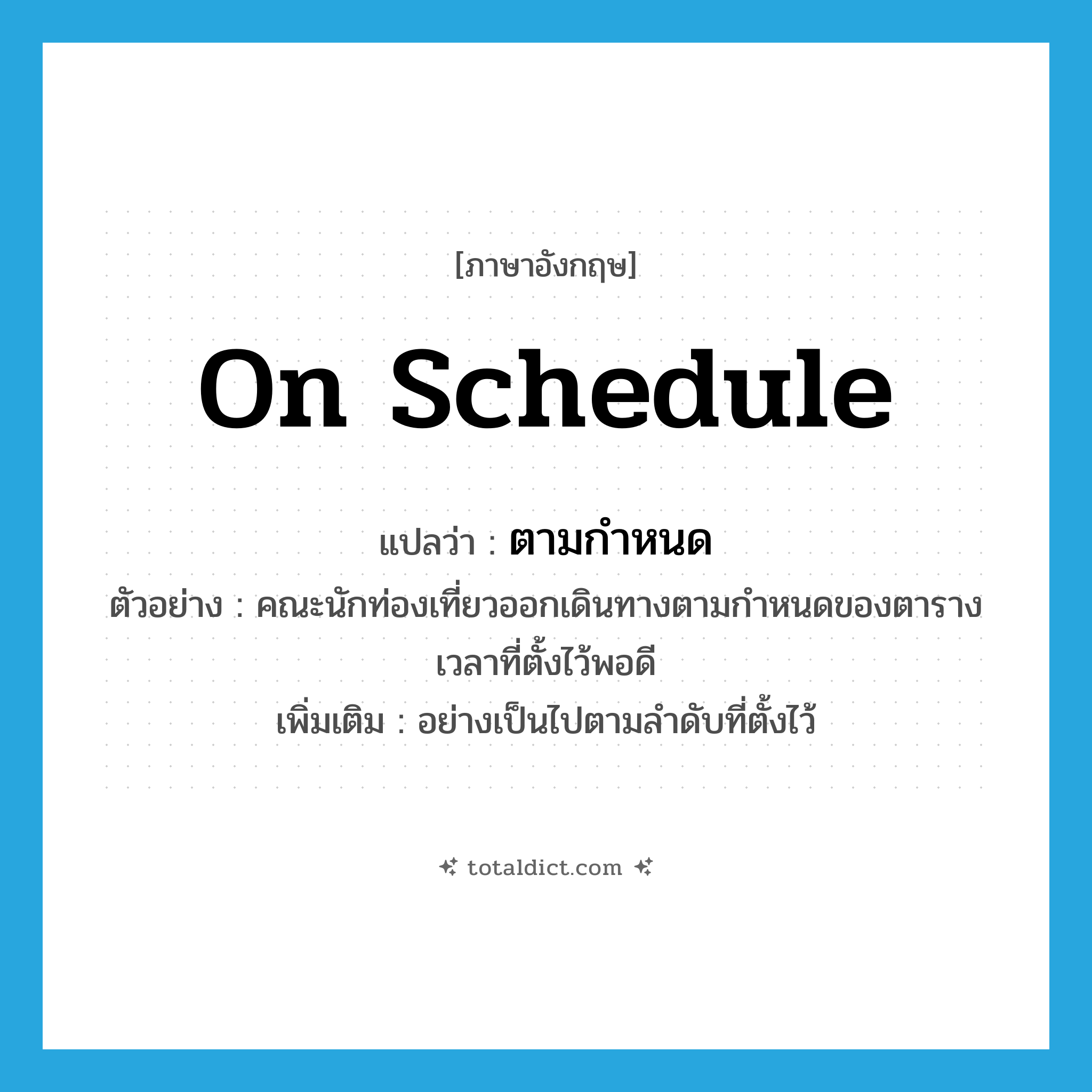 on schedule แปลว่า?, คำศัพท์ภาษาอังกฤษ on schedule แปลว่า ตามกำหนด ประเภท ADV ตัวอย่าง คณะนักท่องเที่ยวออกเดินทางตามกำหนดของตารางเวลาที่ตั้งไว้พอดี เพิ่มเติม อย่างเป็นไปตามลำดับที่ตั้งไว้ หมวด ADV