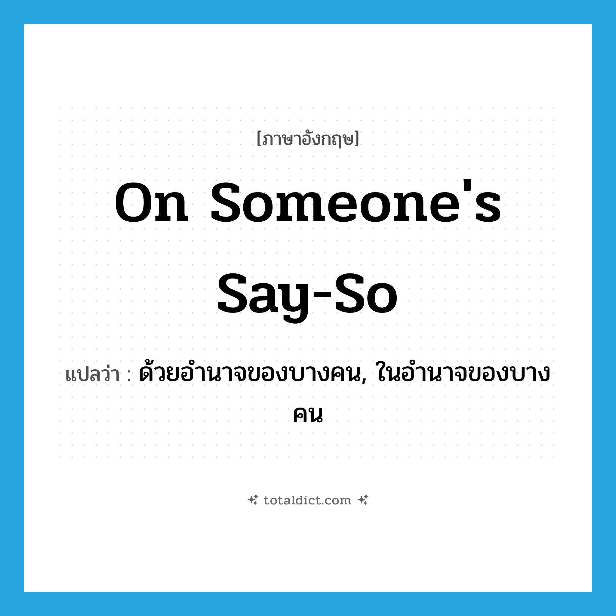 on someone&#39;s say-so แปลว่า?, คำศัพท์ภาษาอังกฤษ on someone&#39;s say-so แปลว่า ด้วยอำนาจของบางคน, ในอำนาจของบางคน ประเภท IDM หมวด IDM