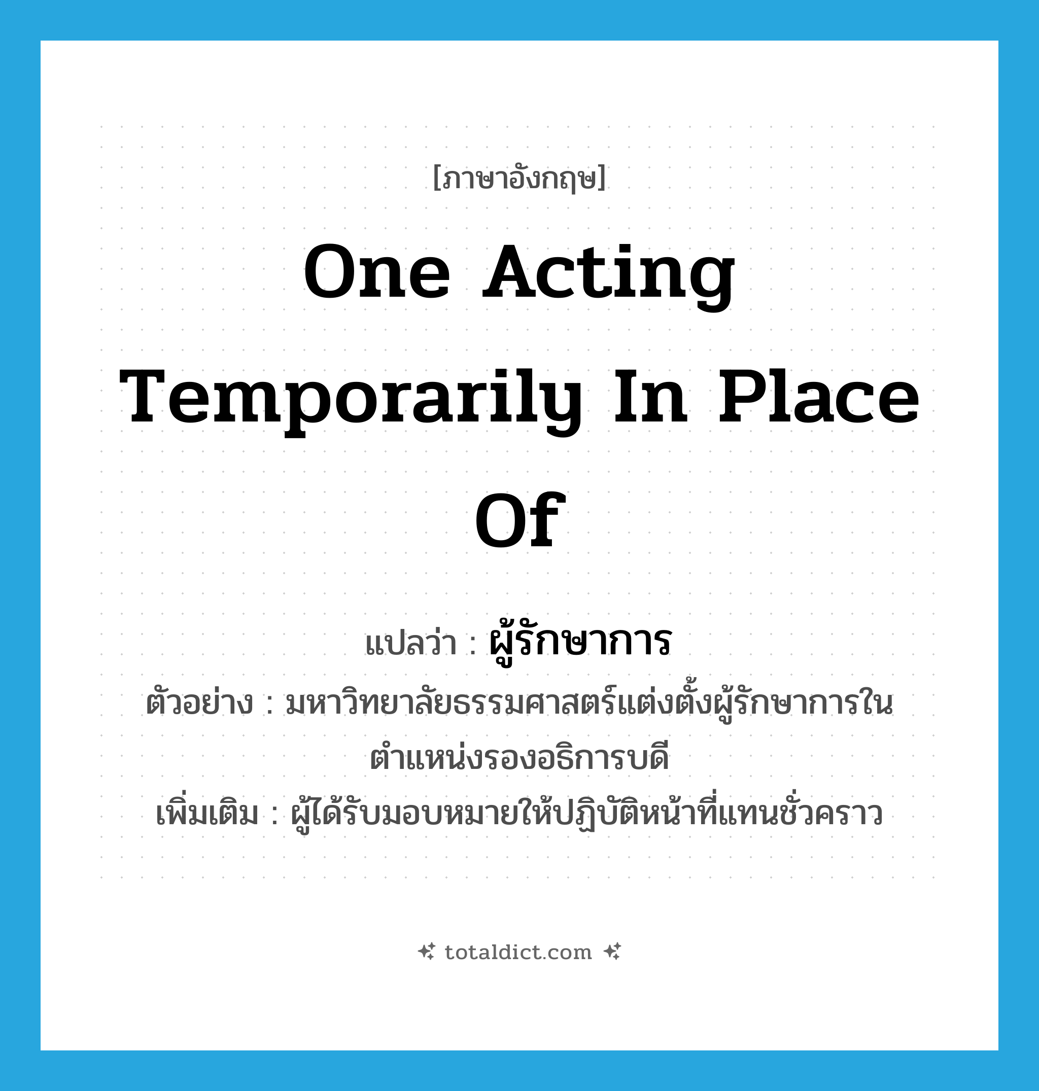 one acting temporarily in place of แปลว่า?, คำศัพท์ภาษาอังกฤษ one acting temporarily in place of แปลว่า ผู้รักษาการ ประเภท N ตัวอย่าง มหาวิทยาลัยธรรมศาสตร์แต่งตั้งผู้รักษาการในตำแหน่งรองอธิการบดี เพิ่มเติม ผู้ได้รับมอบหมายให้ปฏิบัติหน้าที่แทนชั่วคราว หมวด N