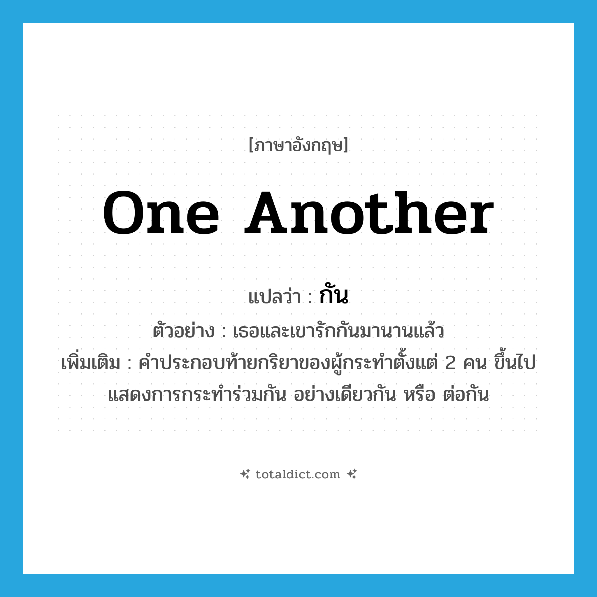one another แปลว่า?, คำศัพท์ภาษาอังกฤษ one another แปลว่า กัน ประเภท PRON ตัวอย่าง เธอและเขารักกันมานานแล้ว เพิ่มเติม คำประกอบท้ายกริยาของผู้กระทำตั้งแต่ 2 คน ขึ้นไป แสดงการกระทำร่วมกัน อย่างเดียวกัน หรือ ต่อกัน หมวด PRON