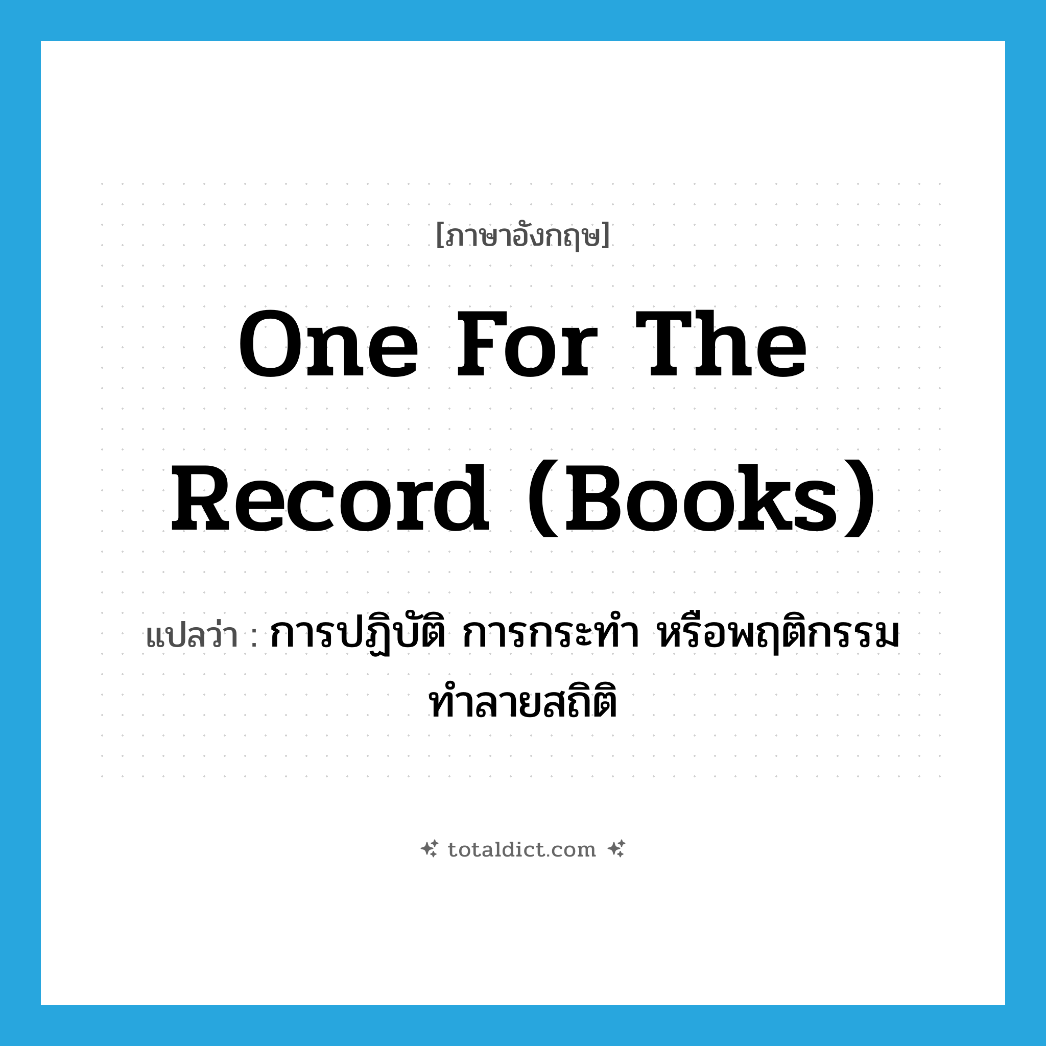 one for the record (books) แปลว่า?, คำศัพท์ภาษาอังกฤษ one for the record (books) แปลว่า การปฏิบัติ การกระทำ หรือพฤติกรรมทำลายสถิติ ประเภท IDM หมวด IDM