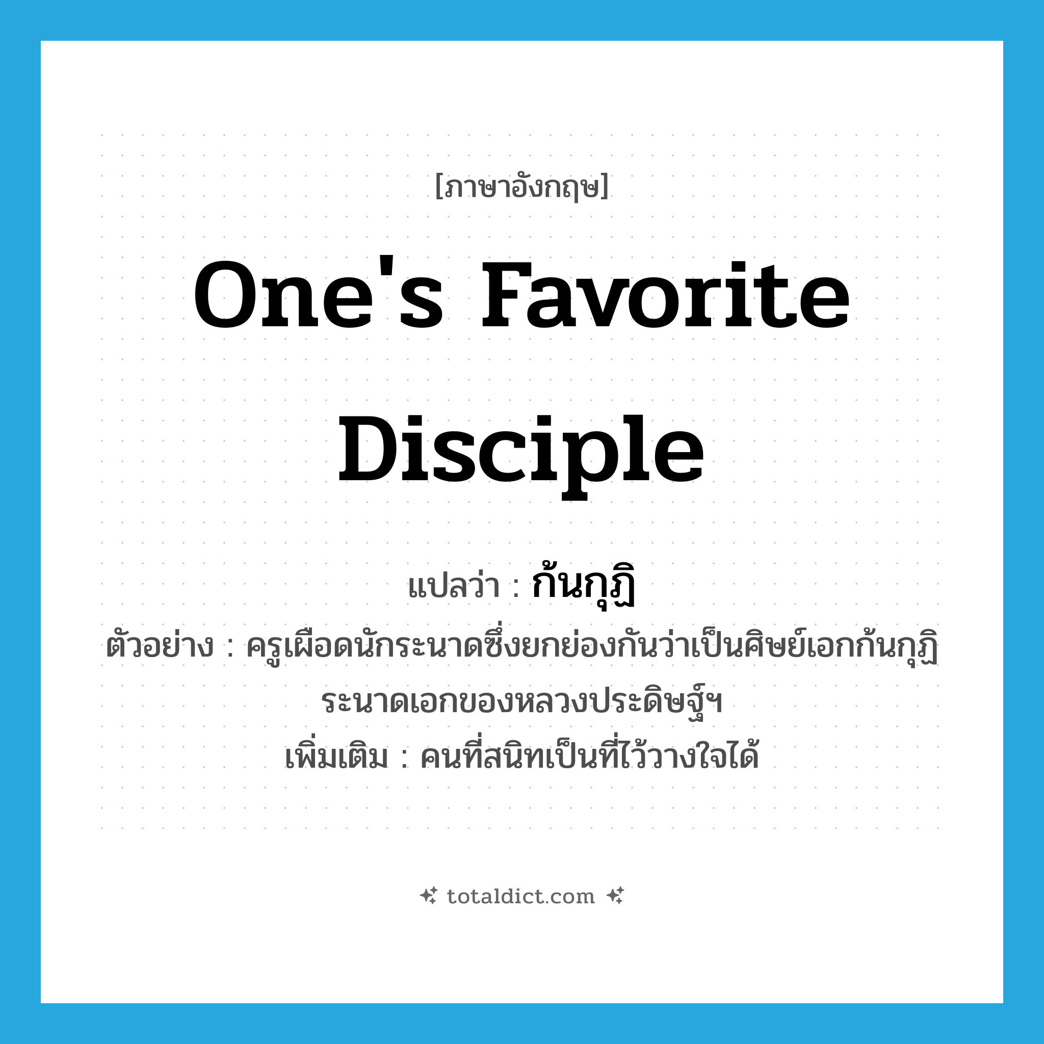 one&#39;s favorite disciple แปลว่า?, คำศัพท์ภาษาอังกฤษ one&#39;s favorite disciple แปลว่า ก้นกุฏิ ประเภท N ตัวอย่าง ครูเผือดนักระนาดซึ่งยกย่องกันว่าเป็นศิษย์เอกก้นกุฏิระนาดเอกของหลวงประดิษฐ์ฯ เพิ่มเติม คนที่สนิทเป็นที่ไว้วางใจได้ หมวด N