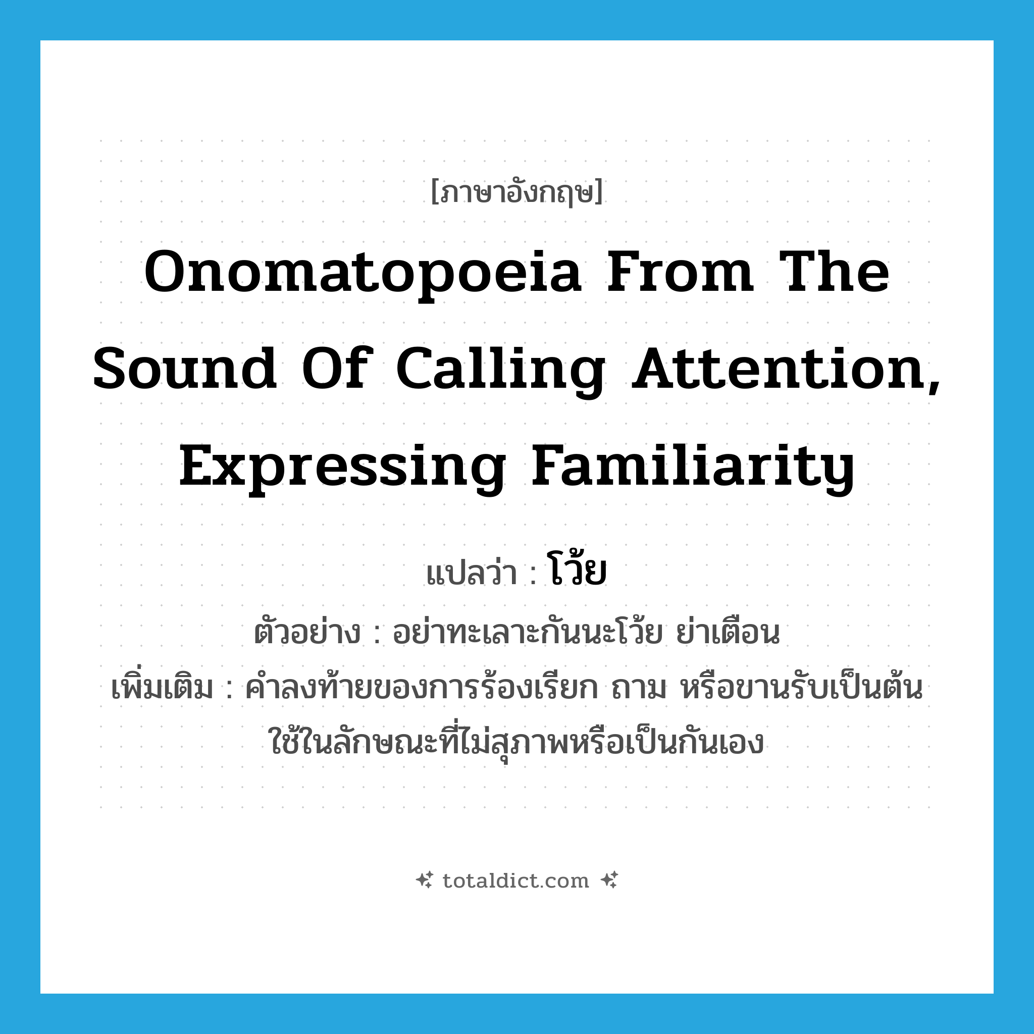 โว้ย ภาษาอังกฤษ?, คำศัพท์ภาษาอังกฤษ โว้ย แปลว่า onomatopoeia from the sound of calling attention, expressing familiarity ประเภท INT ตัวอย่าง อย่าทะเลาะกันนะโว้ย ย่าเตือน เพิ่มเติม คำลงท้ายของการร้องเรียก ถาม หรือขานรับเป็นต้น ใช้ในลักษณะที่ไม่สุภาพหรือเป็นกันเอง หมวด INT