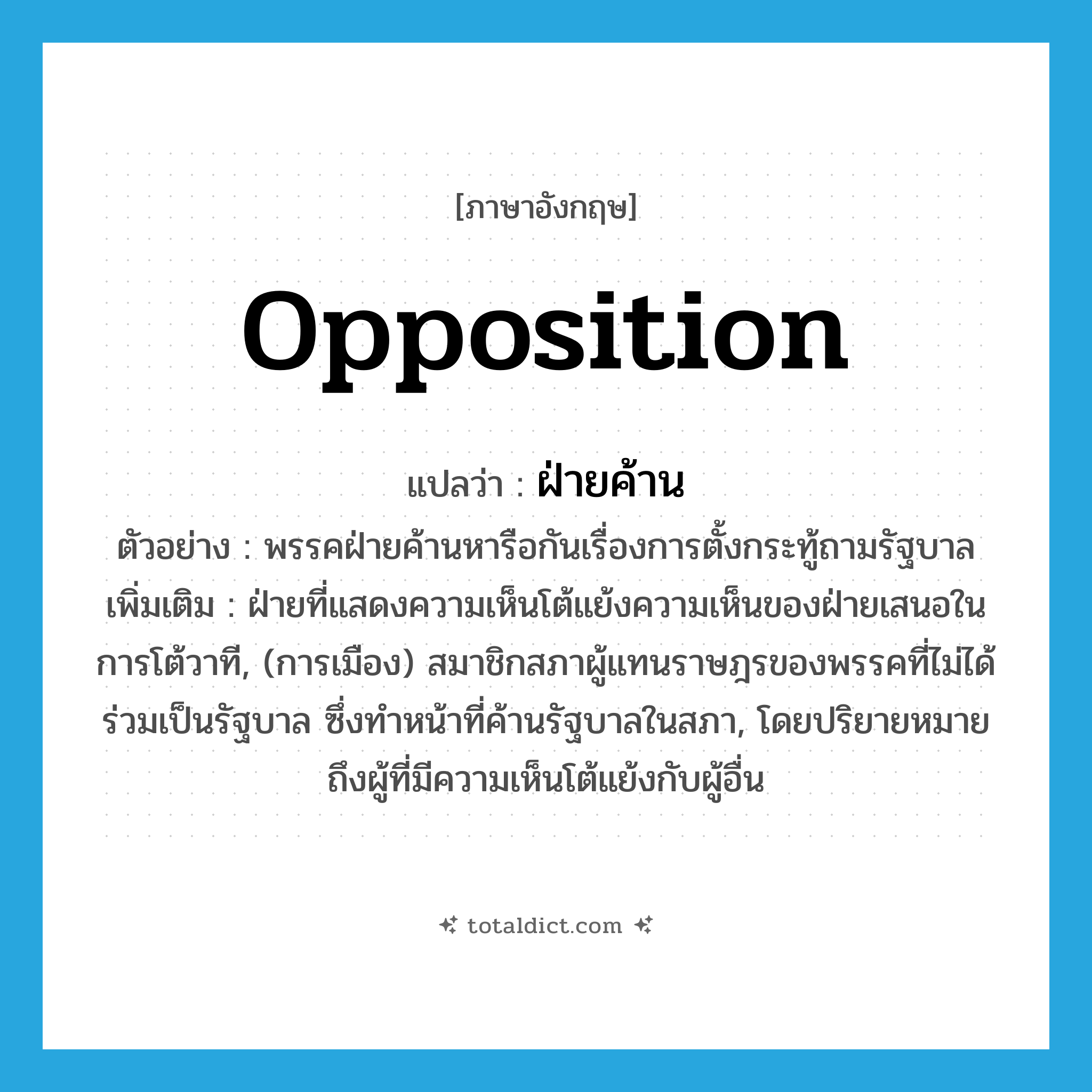 opposition แปลว่า?, คำศัพท์ภาษาอังกฤษ opposition แปลว่า ฝ่ายค้าน ประเภท N ตัวอย่าง พรรคฝ่ายค้านหารือกันเรื่องการตั้งกระทู้ถามรัฐบาล เพิ่มเติม ฝ่ายที่แสดงความเห็นโต้แย้งความเห็นของฝ่ายเสนอในการโต้วาที, (การเมือง) สมาชิกสภาผู้แทนราษฎรของพรรคที่ไม่ได้ร่วมเป็นรัฐบาล ซึ่งทำหน้าที่ค้านรัฐบาลในสภา, โดยปริยายหมายถึงผู้ที่มีความเห็นโต้แย้งกับผู้อื่น หมวด N