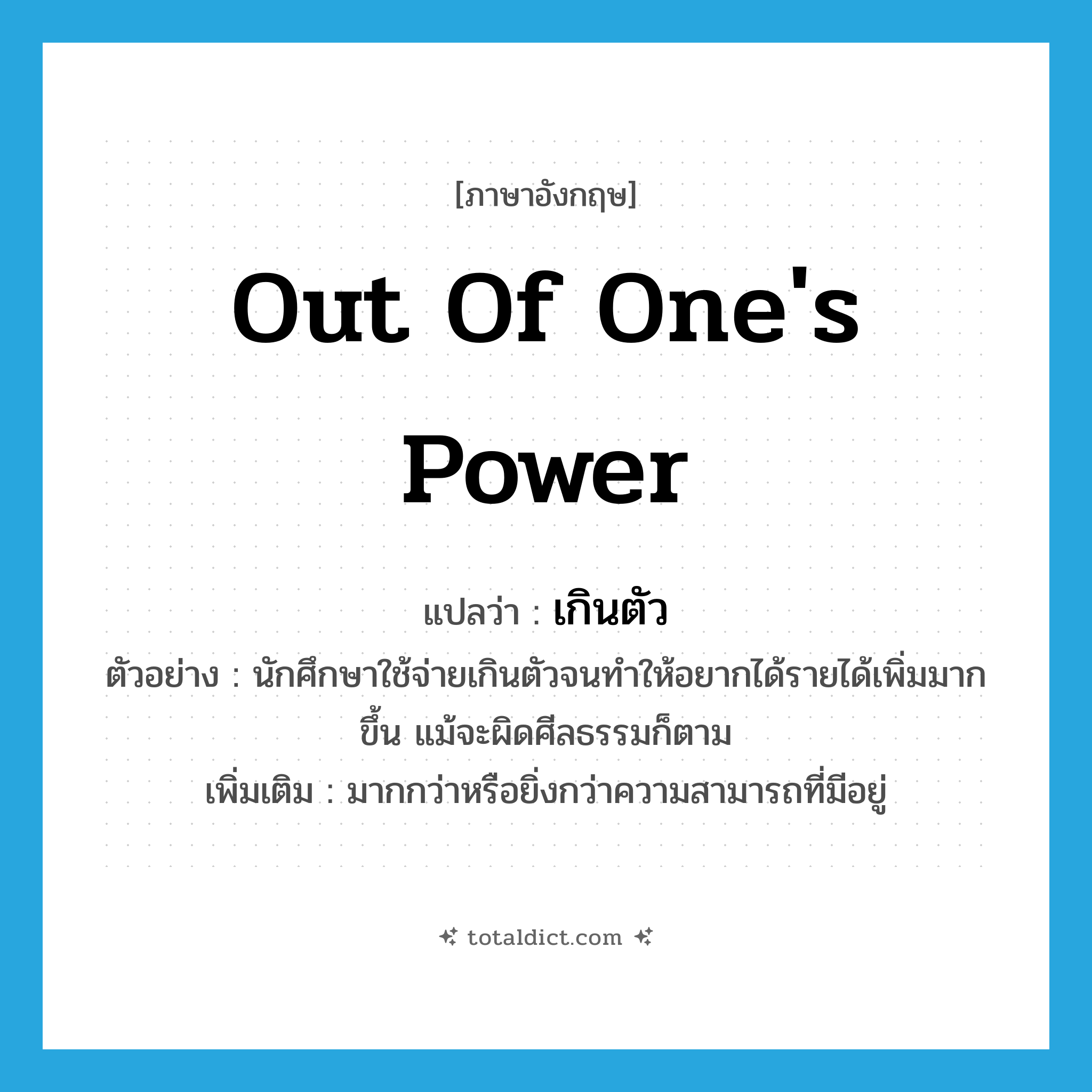 out of one&#39;s power แปลว่า?, คำศัพท์ภาษาอังกฤษ out of one&#39;s power แปลว่า เกินตัว ประเภท ADV ตัวอย่าง นักศึกษาใช้จ่ายเกินตัวจนทำให้อยากได้รายได้เพิ่มมากขึ้น แม้จะผิดศีลธรรมก็ตาม เพิ่มเติม มากกว่าหรือยิ่งกว่าความสามารถที่มีอยู่ หมวด ADV