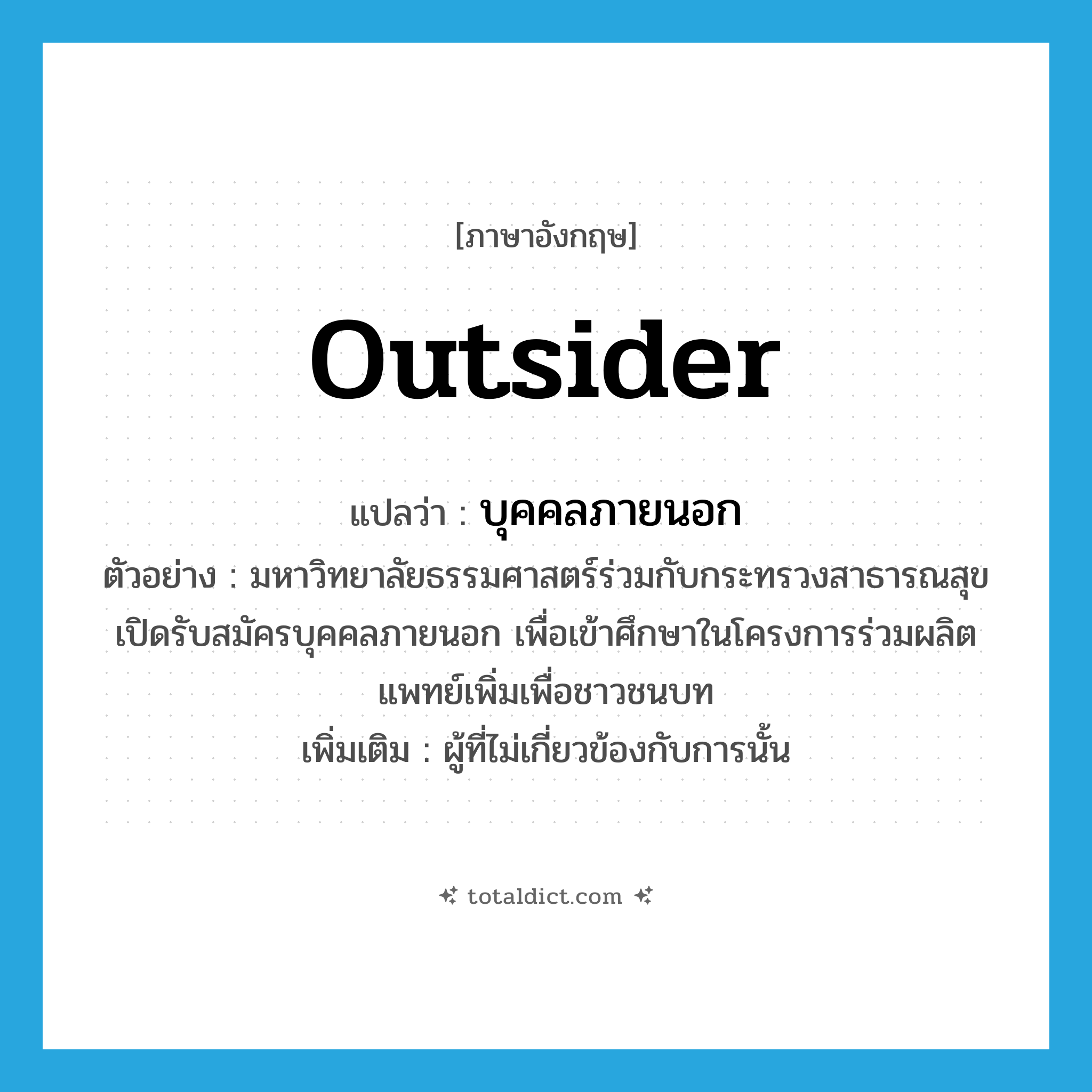 outsider แปลว่า?, คำศัพท์ภาษาอังกฤษ outsider แปลว่า บุคคลภายนอก ประเภท N ตัวอย่าง มหาวิทยาลัยธรรมศาสตร์ร่วมกับกระทรวงสาธารณสุขเปิดรับสมัครบุคคลภายนอก เพื่อเข้าศึกษาในโครงการร่วมผลิตแพทย์เพิ่มเพื่อชาวชนบท เพิ่มเติม ผู้ที่ไม่เกี่ยวข้องกับการนั้น หมวด N