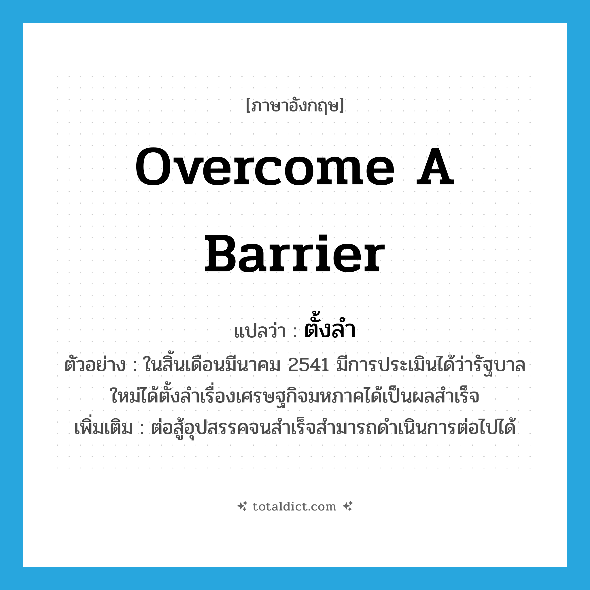 overcome a barrier แปลว่า?, คำศัพท์ภาษาอังกฤษ overcome a barrier แปลว่า ตั้งลำ ประเภท V ตัวอย่าง ในสิ้นเดือนมีนาคม 2541 มีการประเมินได้ว่ารัฐบาลใหม่ได้ตั้งลำเรื่องเศรษฐกิจมหภาคได้เป็นผลสำเร็จ เพิ่มเติม ต่อสู้อุปสรรคจนสำเร็จสำมารถดำเนินการต่อไปได้ หมวด V