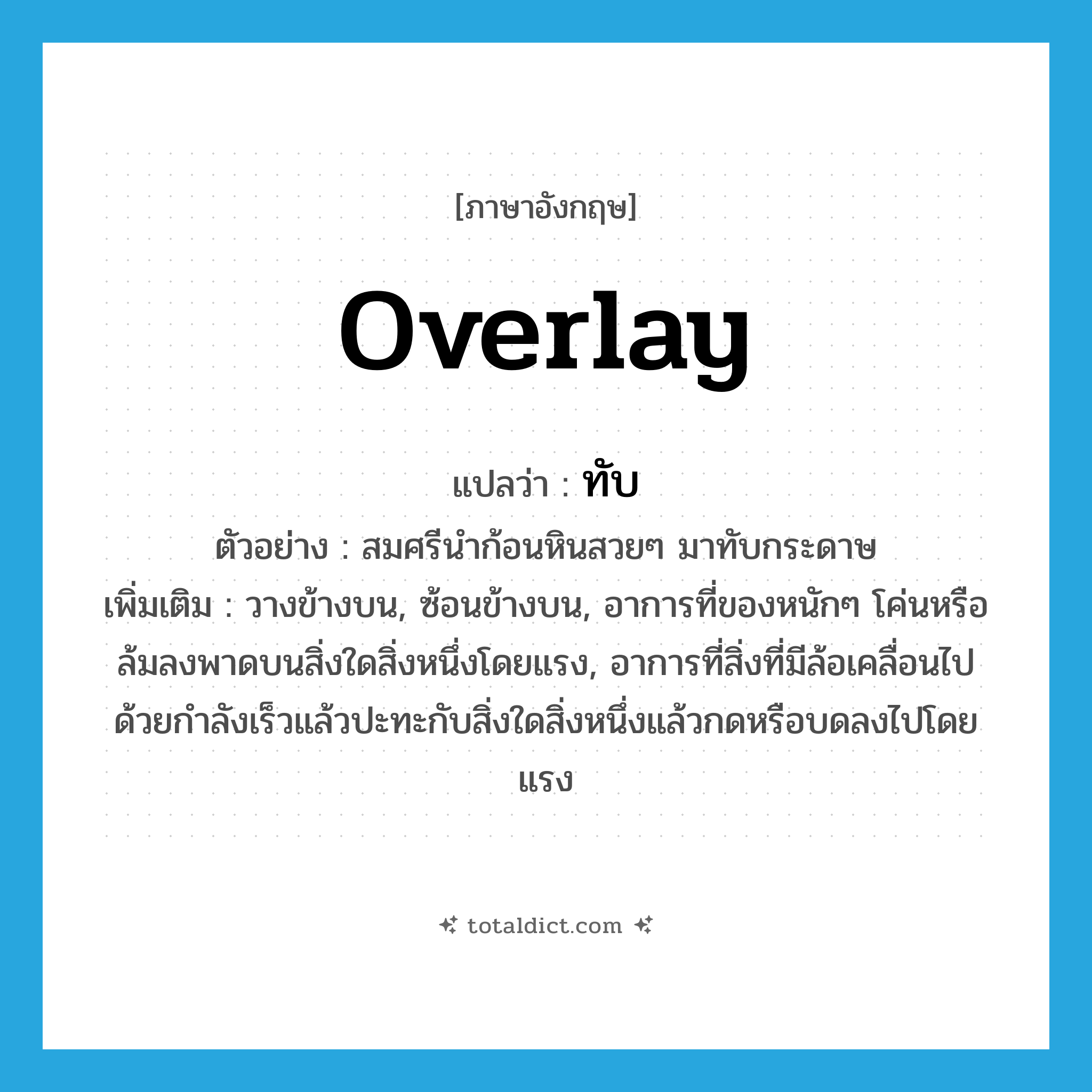 overlay แปลว่า?, คำศัพท์ภาษาอังกฤษ overlay แปลว่า ทับ ประเภท V ตัวอย่าง สมศรีนำก้อนหินสวยๆ มาทับกระดาษ เพิ่มเติม วางข้างบน, ซ้อนข้างบน, อาการที่ของหนักๆ โค่นหรือล้มลงพาดบนสิ่งใดสิ่งหนึ่งโดยแรง, อาการที่สิ่งที่มีล้อเคลื่อนไปด้วยกำลังเร็วแล้วปะทะกับสิ่งใดสิ่งหนึ่งแล้วกดหรือบดลงไปโดยแรง หมวด V