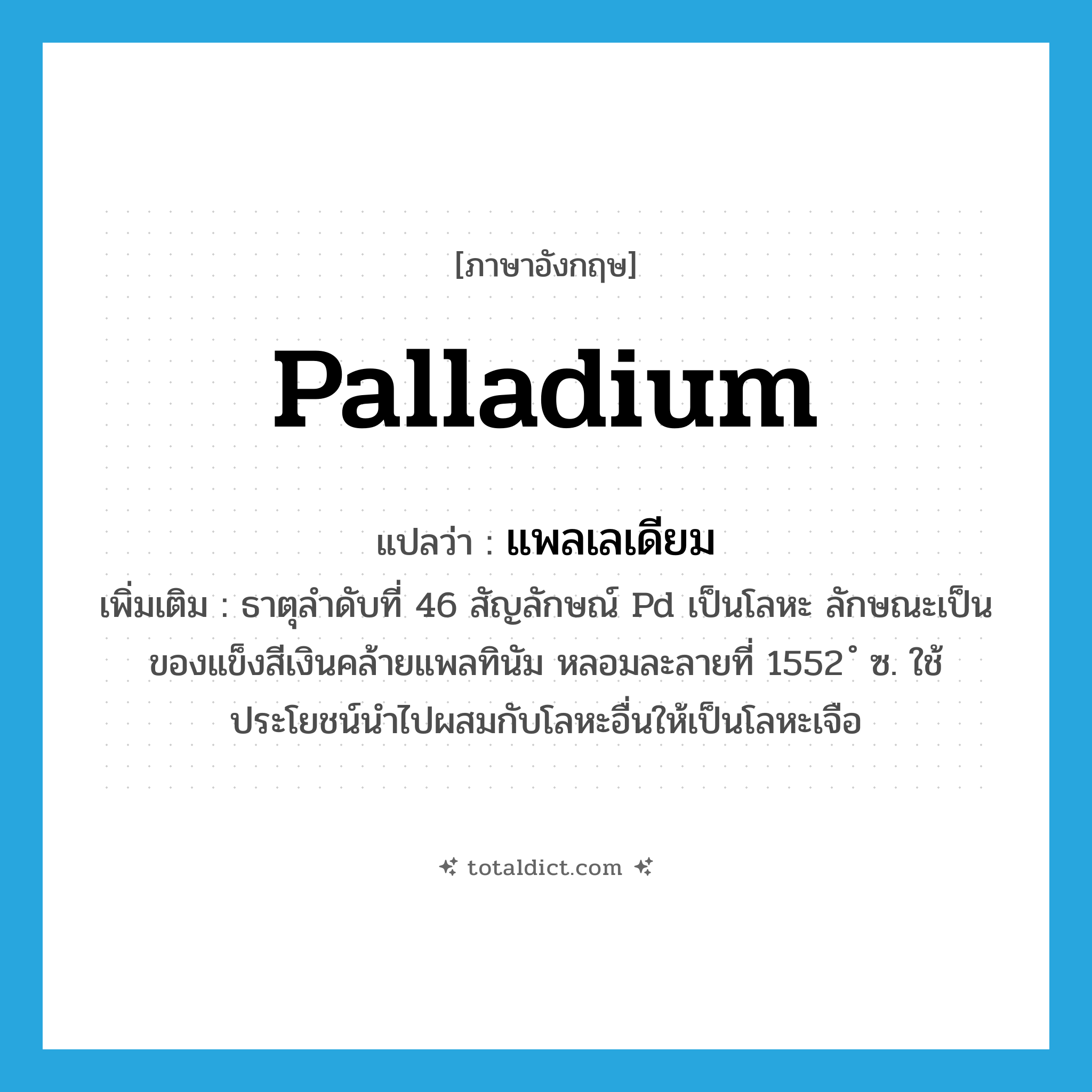 palladium แปลว่า?, คำศัพท์ภาษาอังกฤษ palladium แปลว่า แพลเลเดียม ประเภท N เพิ่มเติม ธาตุลำดับที่ 46 สัญลักษณ์ Pd เป็นโลหะ ลักษณะเป็นของแข็งสีเงินคล้ายแพลทินัม หลอมละลายที่ 1552 ํ ซ. ใช้ประโยชน์นำไปผสมกับโลหะอื่นให้เป็นโลหะเจือ หมวด N